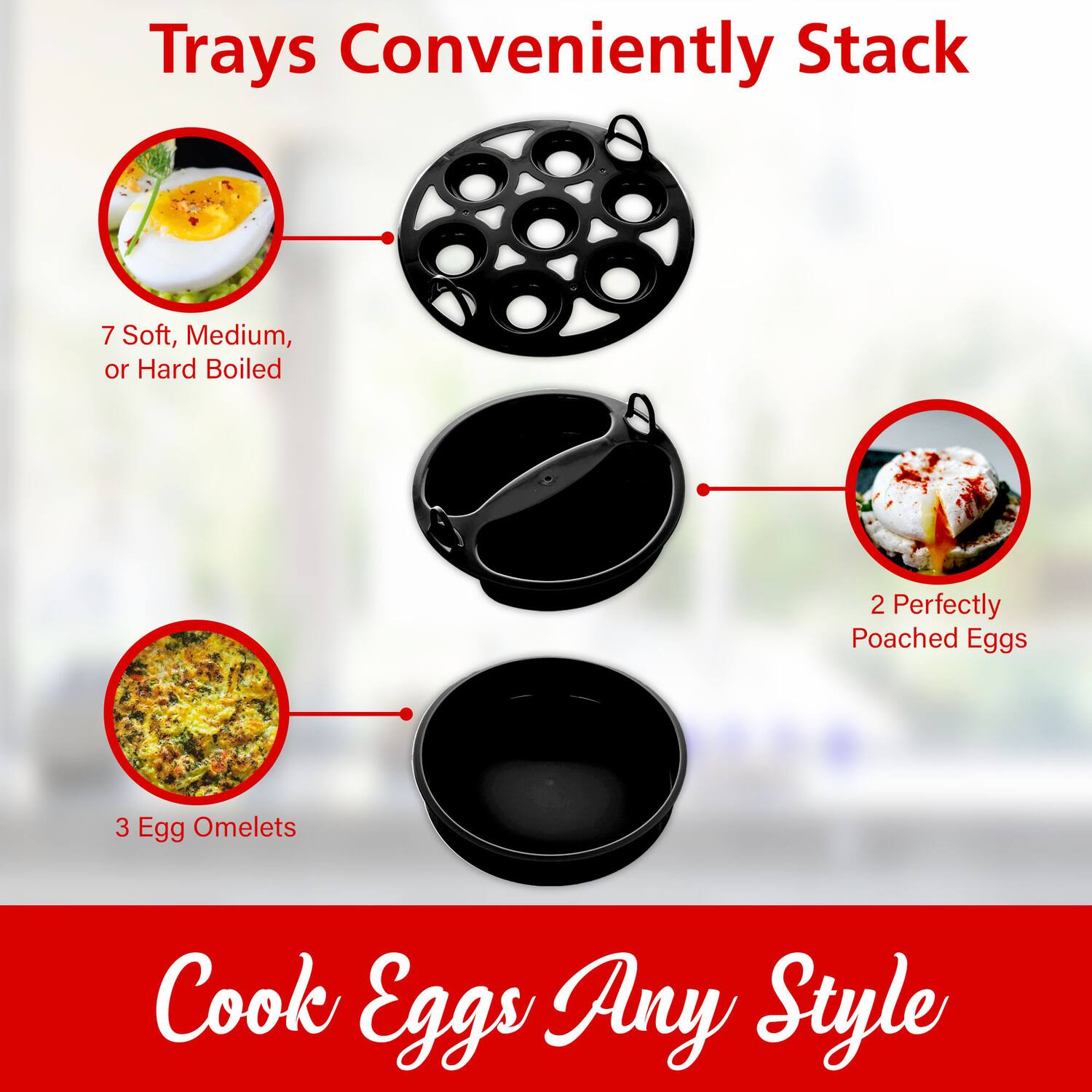 Trays Conveniently Stack

- 7 Soft, Medium, or Hard Boiled
- 2 Perfectly Poached Eggs
- 3 Egg Omelets

Cook Eggs Any Style