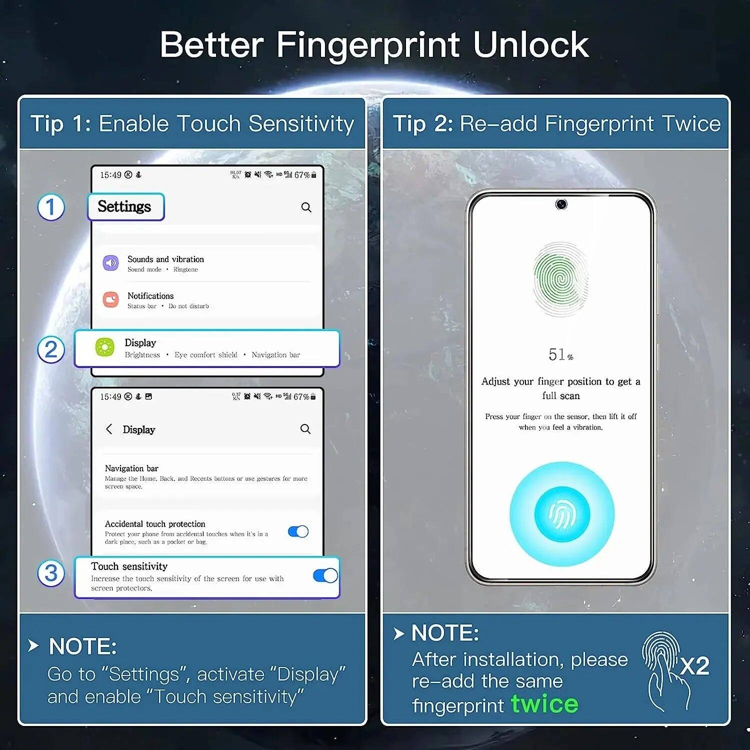 Better Fingerprint Unlock

Tip 1: Enable Touch Sensitivity

1. Settings
2. Display
3. Touch sensitivity

NOTE: Go to "Settings", activate "Display" and enable "Touch sensitivity"

Tip 2: Re-add Fingerprint Twice

Adjust your finger position to get a full scan

Press your finger on the sensor, then lift it off when you feel a vibration.

NOTE: After installation, please re-add the same fingerprint twice