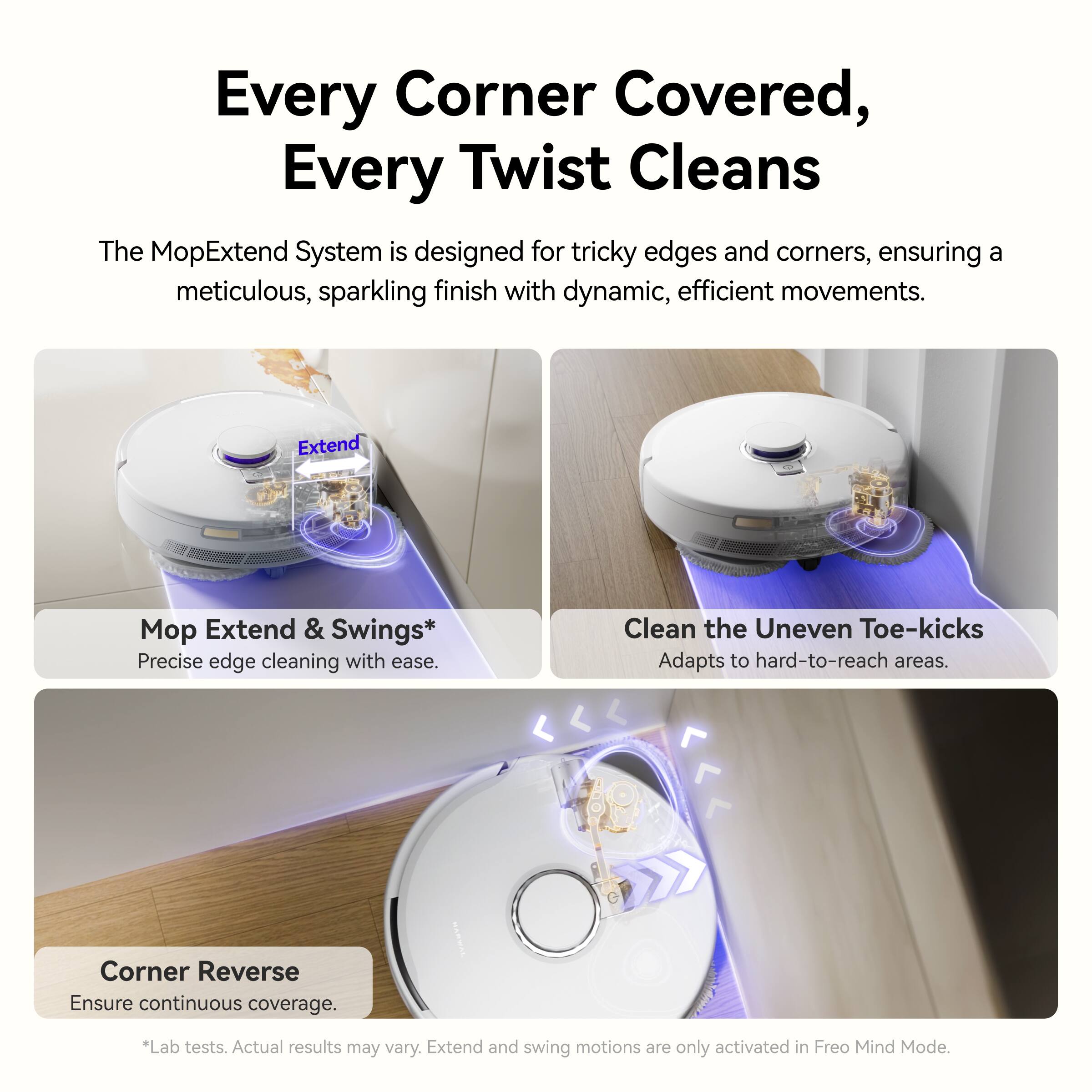 Every Corner Covered, Every Twist Cleans

The MopExtend System is designed for tricky edges and corners, ensuring a meticulous, sparkling finish with dynamic, efficient movements.

- Mop Extend & Swings*
  - Precise edge cleaning with ease.

- Clean the Uneven Toe-kicks
  - Adapts to hard-to-reach areas.

- Corner Reverse
  - Ensure continuous coverage.

*Lab tests. Actual results may vary. Extend and swing motions are only activated in Freo Mind Mode.