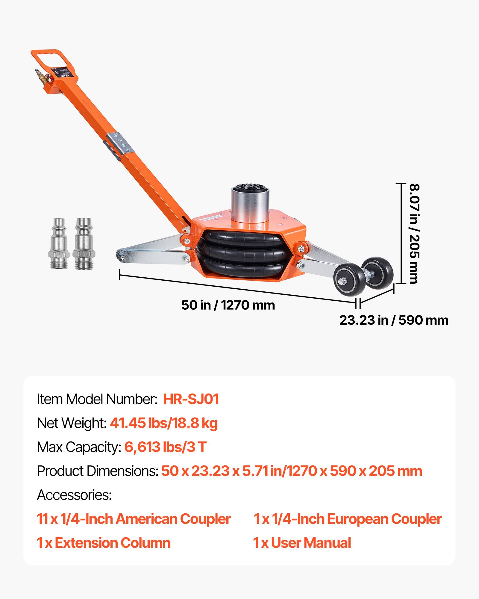 50 in/1270 mm  
8.07 in / 205 mm  
23.23 in/590 mm  

Item Model Number: HR-SJ01  
Net Weight: 41.45 lbs/18.8 kg  
Max Capacity: 6,613 lbs/3 T  
Product Dimensions: 50 x 23.23 x 5.71 in/1270 x 590 x 205 mm  

Accessories:  
11 x 1/4-Inch American Coupler  
1x Extension Column  
1x 1/4-Inch European Coupler  
1x User Manual