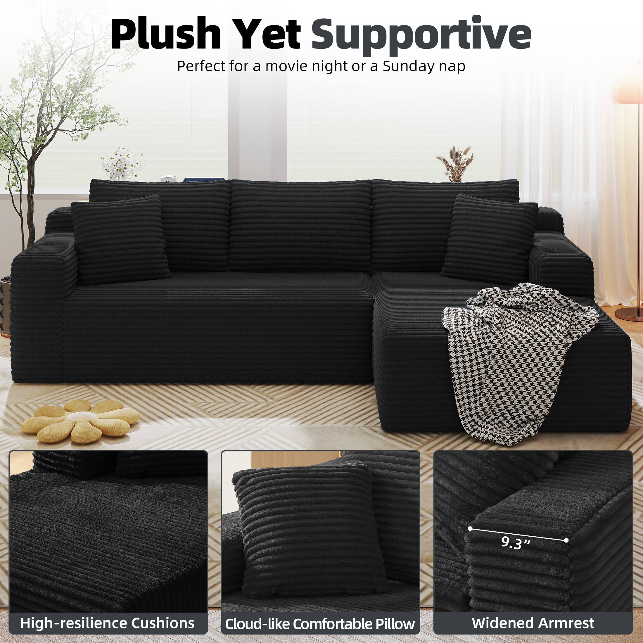 Plush Yet Supportive  
Perfect for a movie night or a Sunday nap  

High-resilience Cushions  
Cloud-like Comfortable Pillow  
Widened Armrest  
9.3"