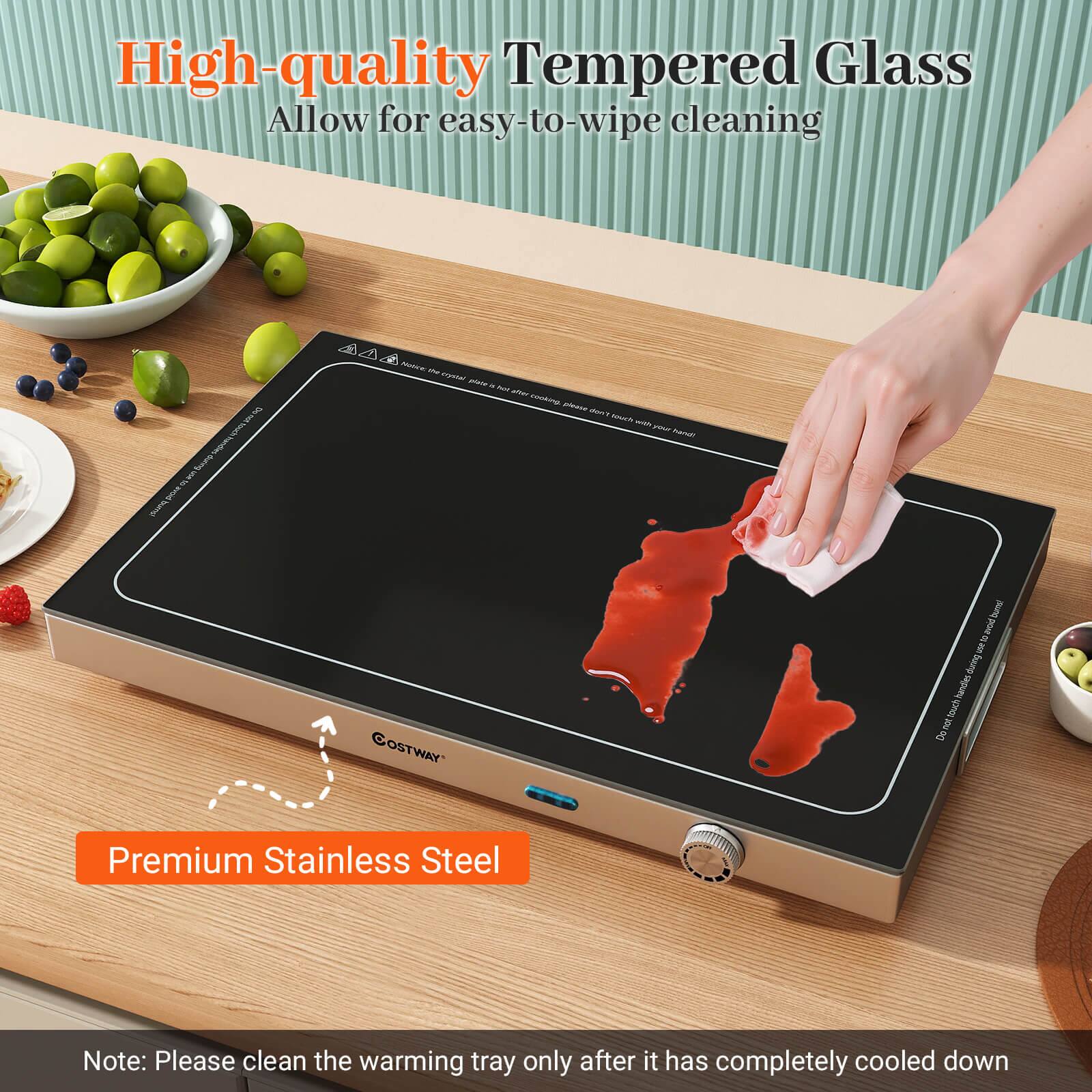 High-quality Tempered Glass  
Allow for easy-to-wipe cleaning  

Premium Stainless Steel  

Note: Please clean the warming tray only after it has completely cooled down