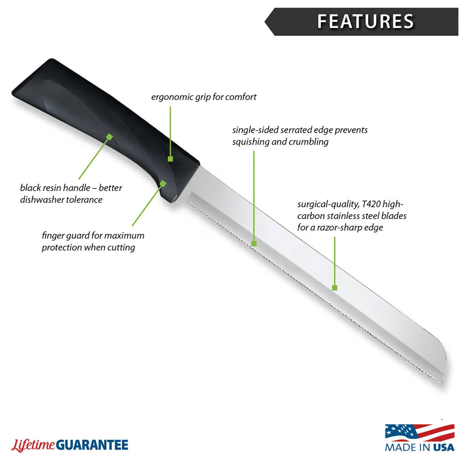 FEATURES
- Ergonomic grip for comfort
- Single-sided serrated edge prevents squishing and crumbling
- Black resin handle – better dishwasher tolerance
- Finger guard for maximum protection when cutting
- Surgical-quality, T420 high-carbon stainless steel blades for a razor-sharp edge
- Lifetime GUARANTEE
- MADE IN USA