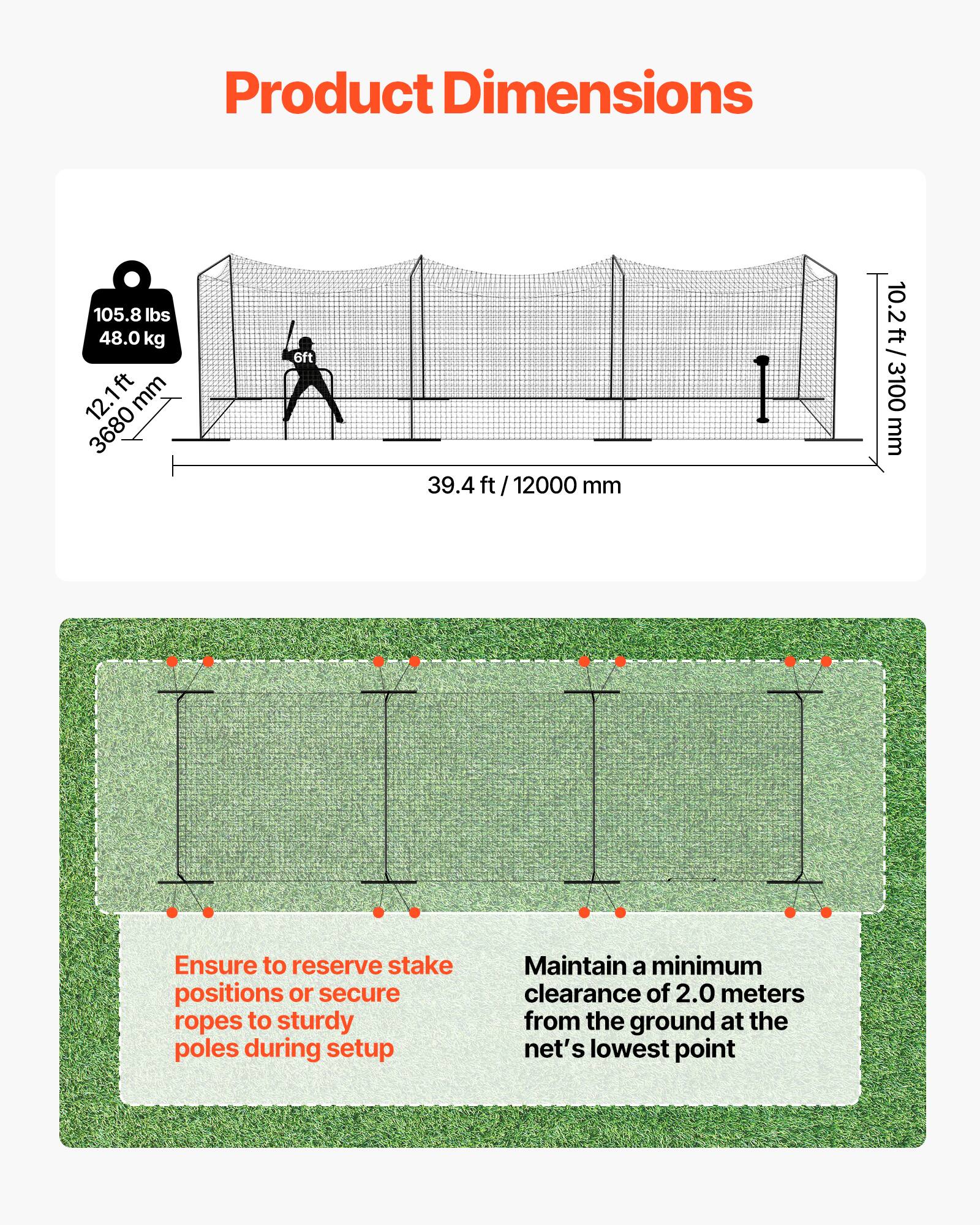 Product Dimensions

- Weight: 105.8 lbs / 48.0 kg
- Height: 12.1 ft / 3680 mm
- Width: 39.4 ft / 12000 mm
- Depth: 10.2 ft / 3100 mm

Ensure to reserve stake positions or secure ropes to sturdy poles during setup.

Maintain a minimum clearance of 2.0 meters from the ground at the net's lowest point.