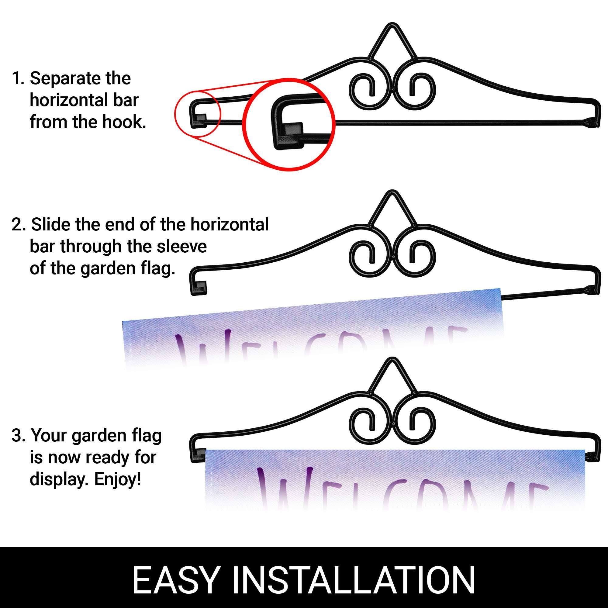 1. Separate the horizontal bar from the hook.
2. Slide the end of the horizontal bar through the sleeve of the garden flag.
3. Your garden flag is now ready for display. Enjoy!

EASY INSTALLATION