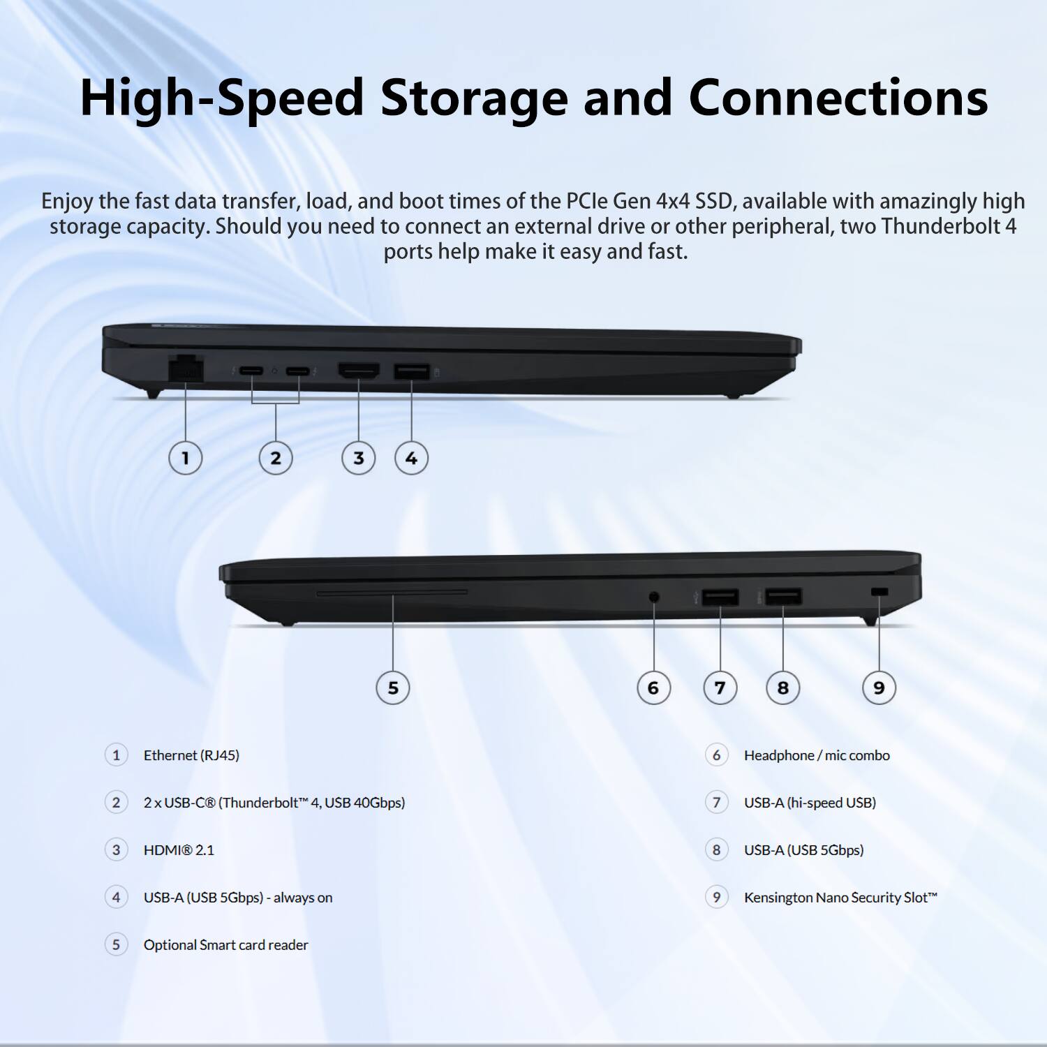 High-Speed Storage and Connections

Enjoy the fast data transfer, load, and boot times of the PCIe Gen 4x4 SSD, available with amazingly high storage capacity. Should you need to connect an external drive or other peripheral, two Thunderbolt 4 ports help make it easy and fast.

1. Ethernet (RJ45)
2. 2x USB-C (Thunderbolt 4, USB 40Gbps)
3. HDMI@ 2.1
4. USB-A (hi-speed USB) - always on
5. Optional Smart card reader
6. Headphone / mic combo
7. USB-A (hi-speed USB)
8. USB-A (USB 5Gbps)
9. Kensington Nano Security Slot