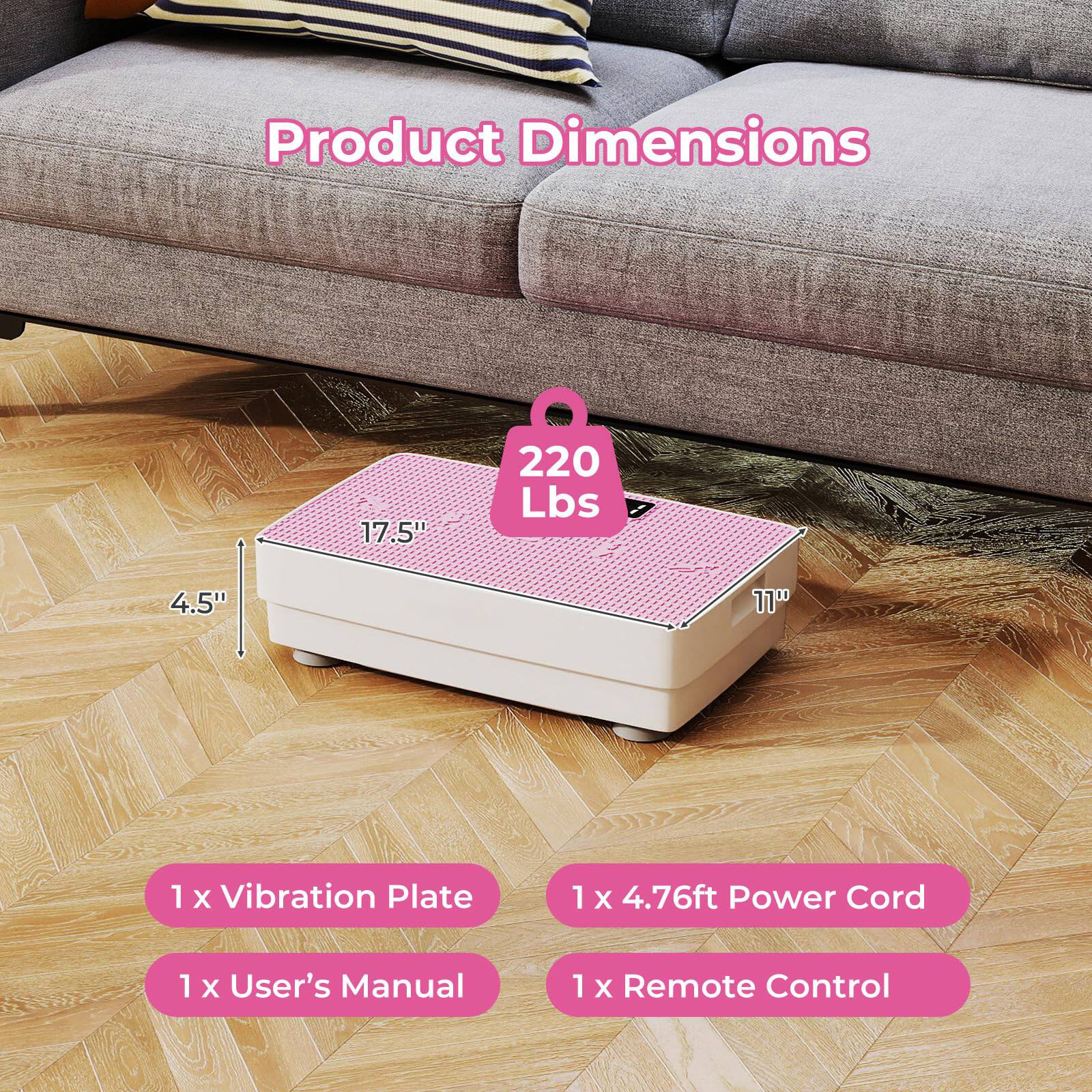 Product Dimensions: 17.5" x 220 Lbs x 4.5" x 11"

Included Items:
- 1 x Vibration Plate
- 1 x 4.76ft Power Cord
- 1 x User's Manual
- 1 x Remote Control