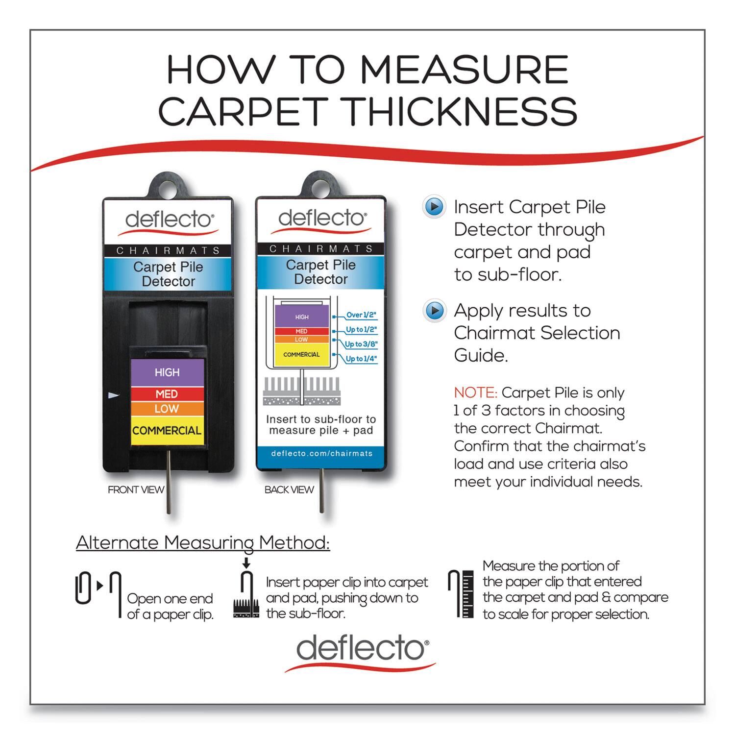 **HOW TO MEASURE CARPET THICKNESS**

**deflecto CHAIRMATS**

**Carpet Pile Detector**

**FRONT VIEW**
- HIGH
- MED
- LOW
- COMMERCIAL

**BACK VIEW**
- HIGH: Over 1/2"
- MED: Up to 1/2"
- LOW: Up to 3/8"
- COMMERCIAL: Up to 1/4"

**Insert Carpet Pile Detector through carpet and pad to sub-floor.**

**Apply results to Chairmat Selection Guide.**

**deflecto.com/chairmats**

**Alternate Measuring Method:**

1. Open one end of a paper clip.
2. Insert paper clip into carpet and pad, pushing down to the sub-floor.
3. Measure the portion of the paper clip that entered the carpet and pad & compare to scale for proper selection.

**NOTE: Carpet Pile is only 1 of 3 factors in choosing the correct Chairmat. Confirm that the chairmat's load and use criteria also meet your individual needs.**