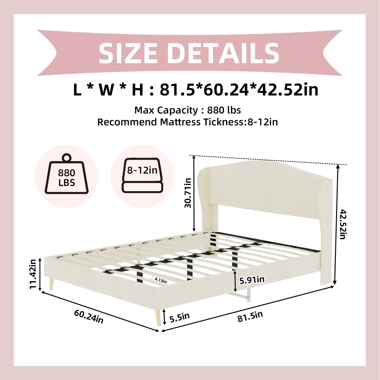 SIZE DETAILS  
L * W * H: 81.5 * 60.24 * 42.52in  
Max Capacity: 880 lbs  
Recommend Mattress Thickness: 8-12in  

880 LBS  
8-12in  
30.71in  
4.13in  
5.5in  
5.91in  
81.5in  
42.52in