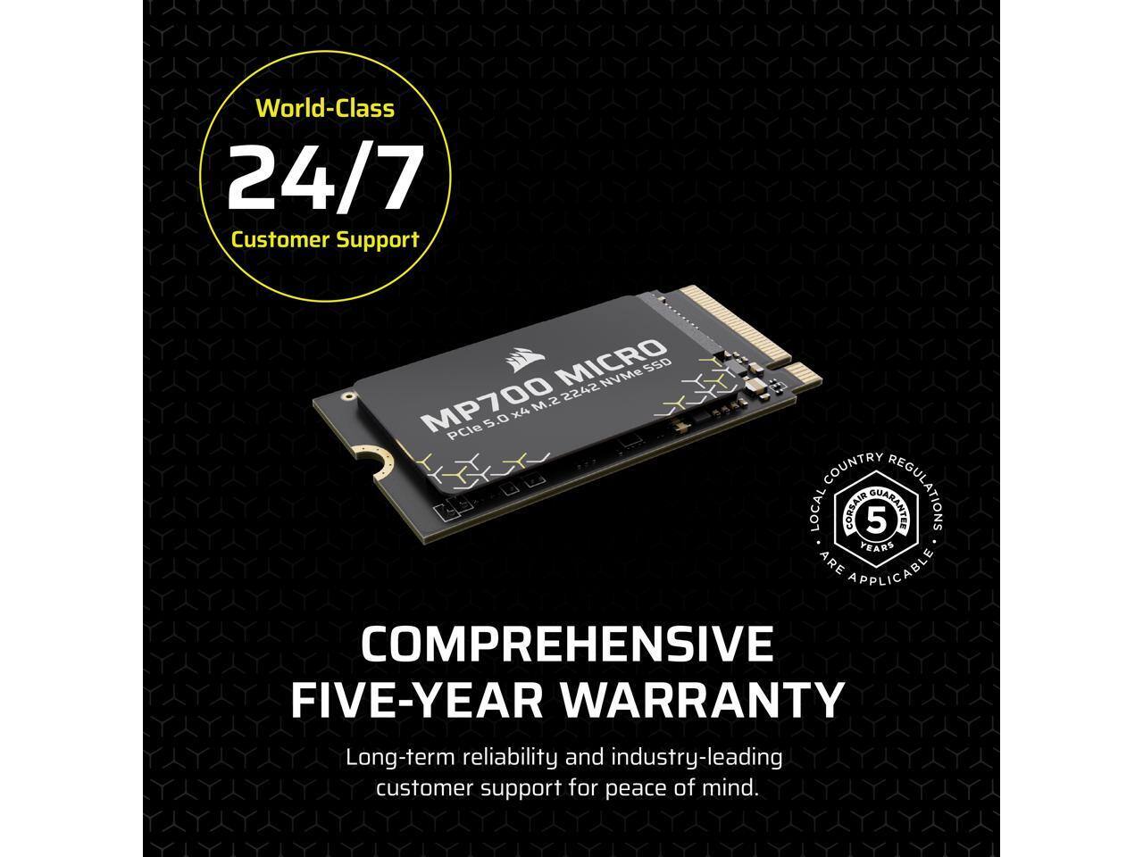 World-Class 24/7 Customer Support  
MICRO NVMe SSD S.M 2242 MP700 PCIe 5.0 X4  
COUNTRY REGULATIONS LOCAL CORSAIR GUARANTEE 5 YEARS ARE APPLICABLE  
COMPREHENSIVE FIVE-YEAR WARRANTY  
Long-term reliability and industry-leading customer support for peace of mind.