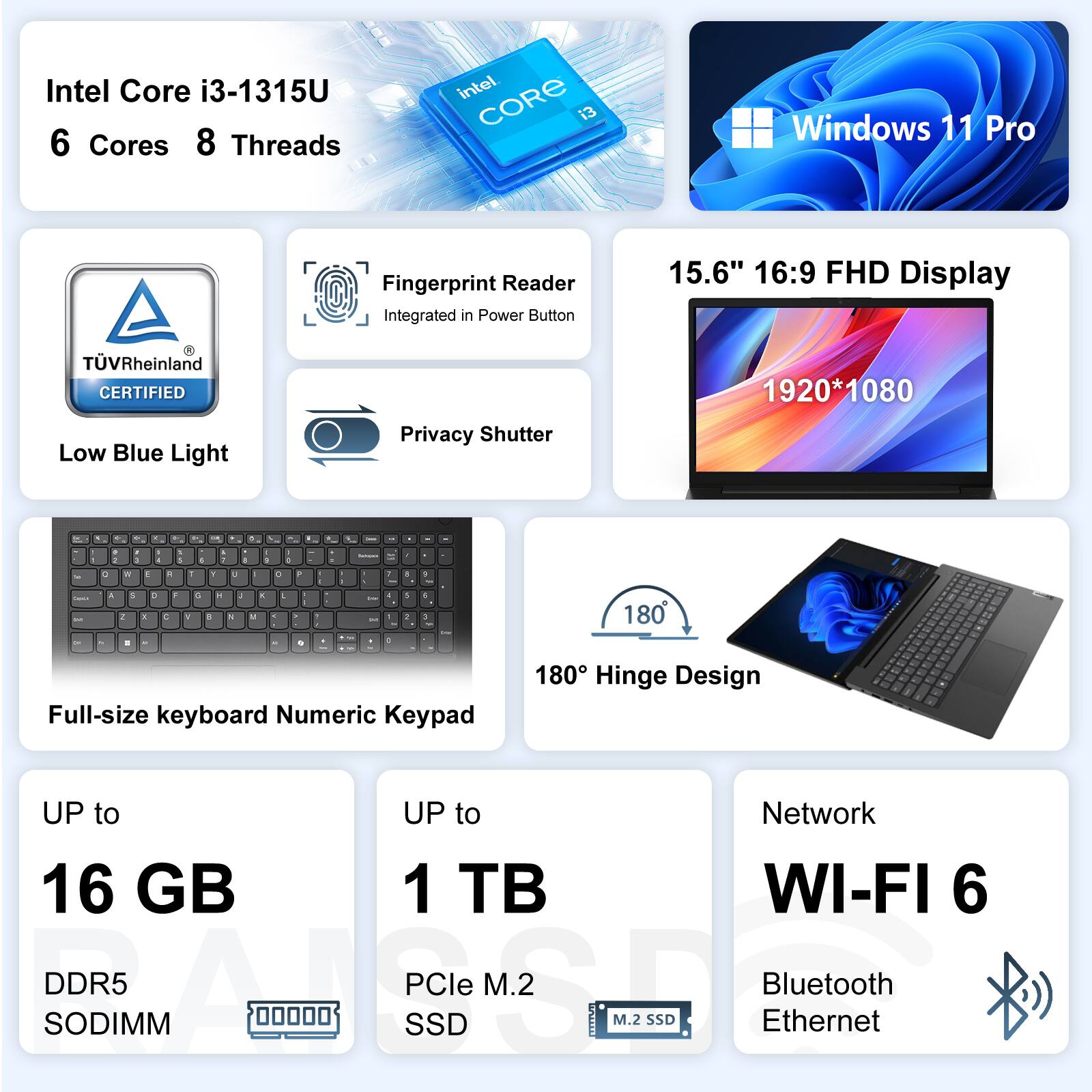 Intel Core i3-1315U 6 Cores 8 Threads  
Windows 11 Pro  
Fingerprint Reader Integrated in Power Button  
15.6" 16:9 FHD Display (1920*1080)  
TV Rheinland CERTIFIED Low Blue Light Privacy Shutter  
Full-size keyboard Numeric Keypad  
180° Hinge Design  
UP to 16 GB DDR5 SODIMM  
UP to 1 TB PCIe M.2 SSD  
Network: WI-FI 6, Bluetooth, Ethernet