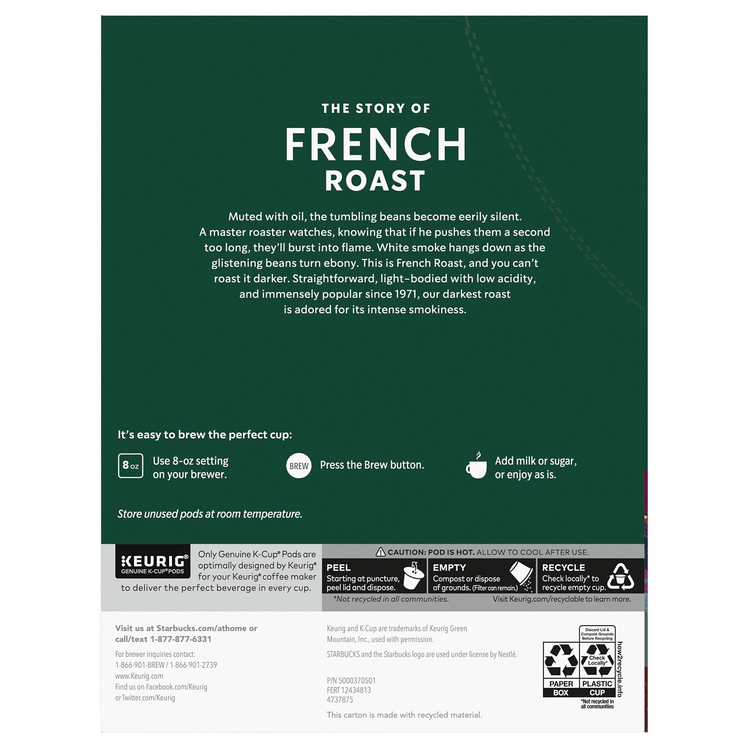 THE STORY OF FRENCH ROAST

Muted with oil, the tumbling beans become eerily silent. A master roaster watches, knowing that if he pushes them a second too long, they'll burst into flame. White smoke hangs down as the glistening beans turn ebony. This is French Roast, and you can't roast it darker. Straightforward, light-bodied with low acidity, and immensely popular since 1971, our darkest roast is adored for its intense smokiness.

It's easy to brew the perfect cup:
- Use 8-oz setting on your brewer.
- Press the Brew button.
- Add milk or sugar, or enjoy as is.

Store unused pods at room temperature.

CAUTION: POD IS HOT. ALLOW TO COOL AFTER USE.

Only Genuine K-Cup® Pods are optimally designed by Keurig® to deliver the perfect beverage every cup.

PEEL
EMPTY
RECYCLE

- Peel lid and dispose of grounds.
- Check locally to recycle empty cup.

Visit Keurig.com/recycle

Visit us at Starbucks.com/at-home or call/text 1-877-877-64331
For brewer inquiries contact:
1-8