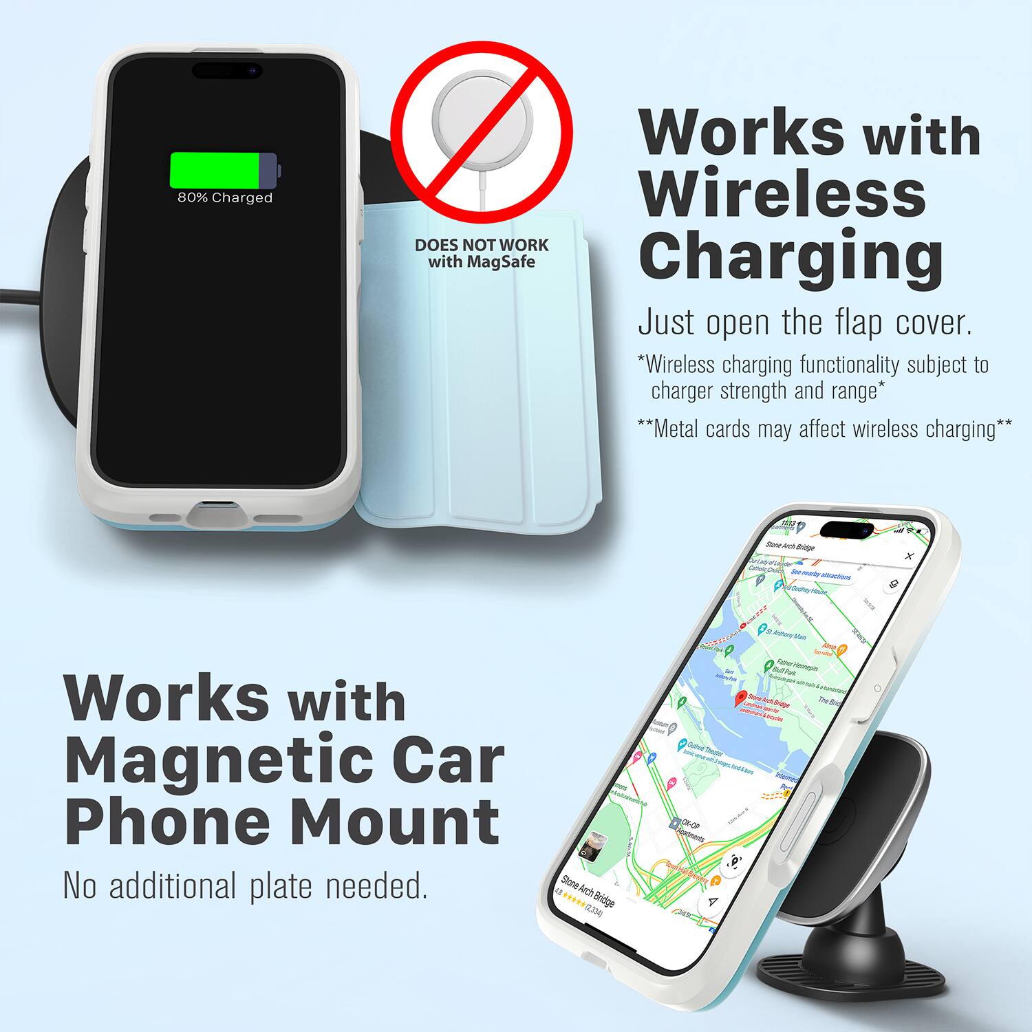 80% Charged  
Works with Wireless  
DOES NOT WORK with MagSafe Charging  
Just open the flap cover.  
*Wireless charging functionality subject to charger strength and range*  
**Metal cards may affect wireless charging**  

Works with Magnetic Car Phone Mount  
No additional plate needed.