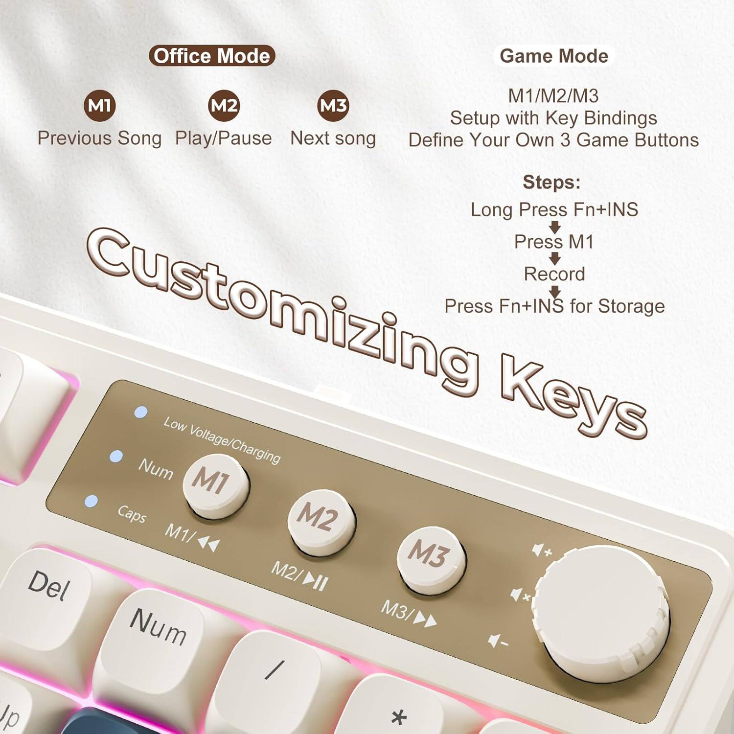 Office Mode:  
- M1: Previous Song  
- M2: Play/Pause  
- M3: Next Song  

Game Mode:  
- M1/M2/M3: Setup with Key Bindings  
- Define Your Own 3 Game Buttons  

Steps:  
- Long Press Fn+INS  
- Press M1  
- Record  
- Press Fn+INS for Storage  

Keys:  
- Num  
- M1  
- Caps  
- M1/M2  
- M2  
- Del  
- M3  
- Num  
- /  
- *  

Low Voltage/Charging