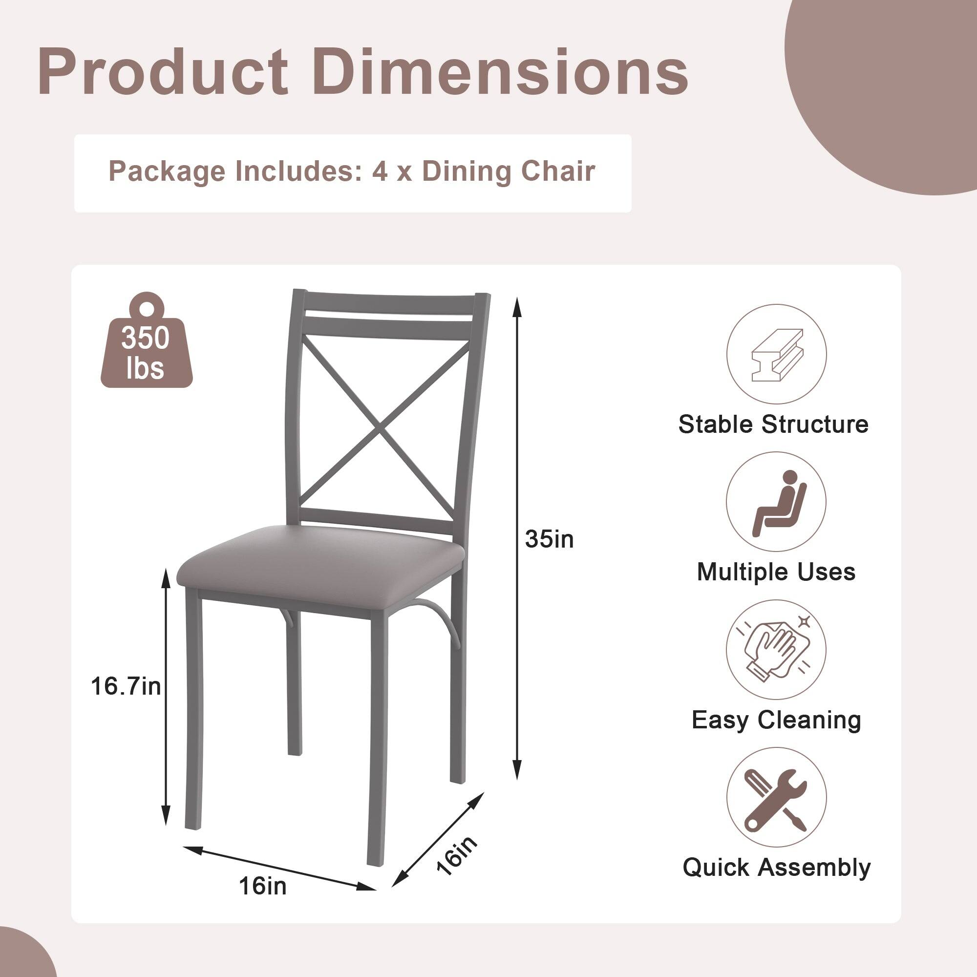 Product Dimensions

Package Includes: 4 x Dining Chair

- 350 lbs
- 35in
- 16.7in
- 16in
- 16in

Features:
- Stable Structure
- Multiple Uses
- Easy Cleaning
- Quick Assembly