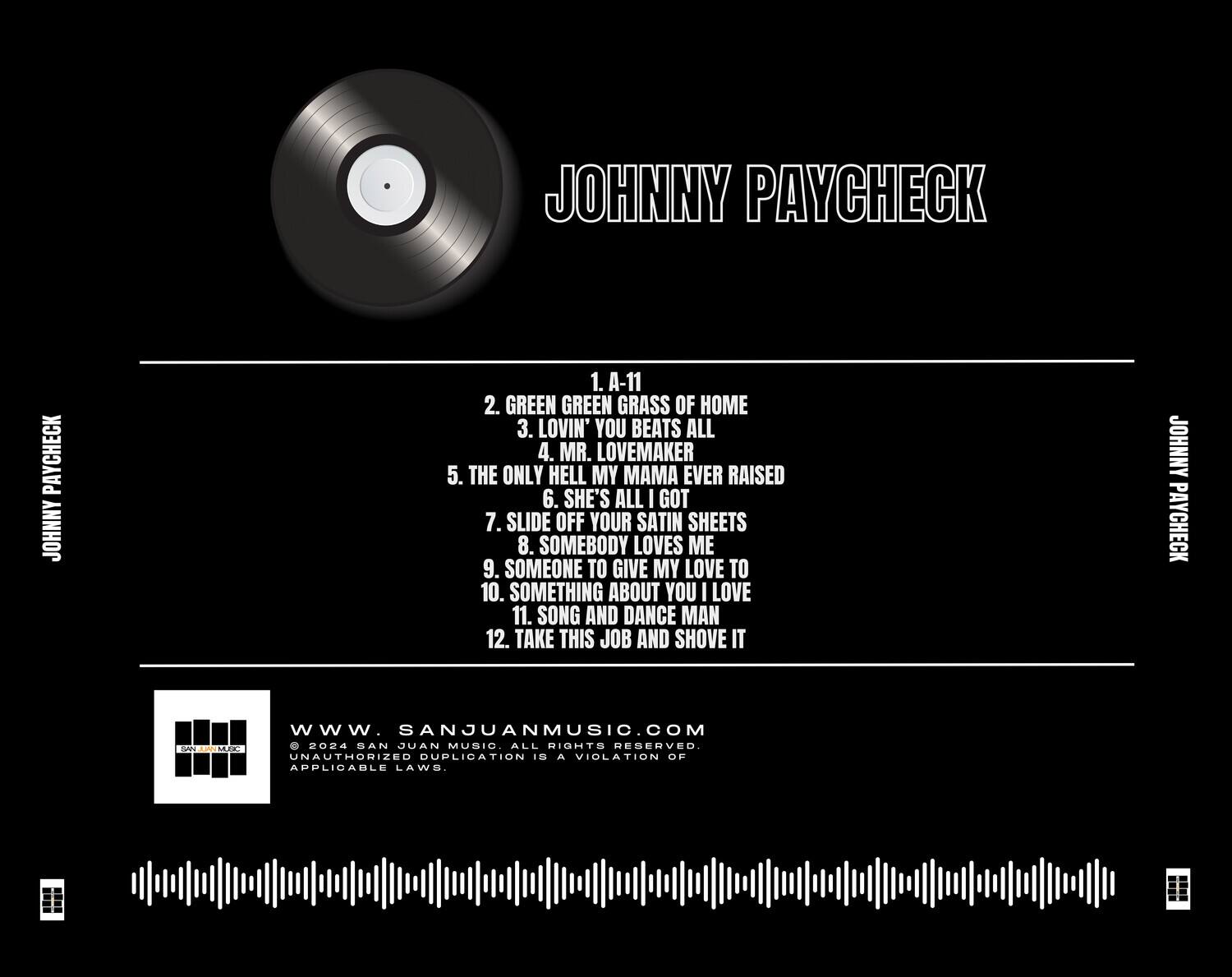 JOHNNY PAYCHECK

1. A-11  
2. GREEN GREEN GRASS OF HOME  
3. LOVIN' YOU BEATS ALL  
4. MR. LOVEMAKER  
5. THE ONLY HELL MY MAMA EVER RAISED  
6. SHE'S ALL I GOT  
7. SLIDE OFF YOUR SATIN SHEETS  
8. SOMEBODY LOVES ME  
9. SOMEONE TO GIVE MY LOVE TO  
10. SOMETHING ABOUT YOU I LOVE  
11. SONG AND DANCE MAN  
12. TAKE THIS JOB AND SHOVE IT  

www.SANJUANMUSIC.COM  
© 2024 SAN JUAN MUSIC. ALL RIGHTS RESERVED.  
UNAUTHORIZED DUPLICATION IS A VIOLATION OF APPLICABLE LAWS.