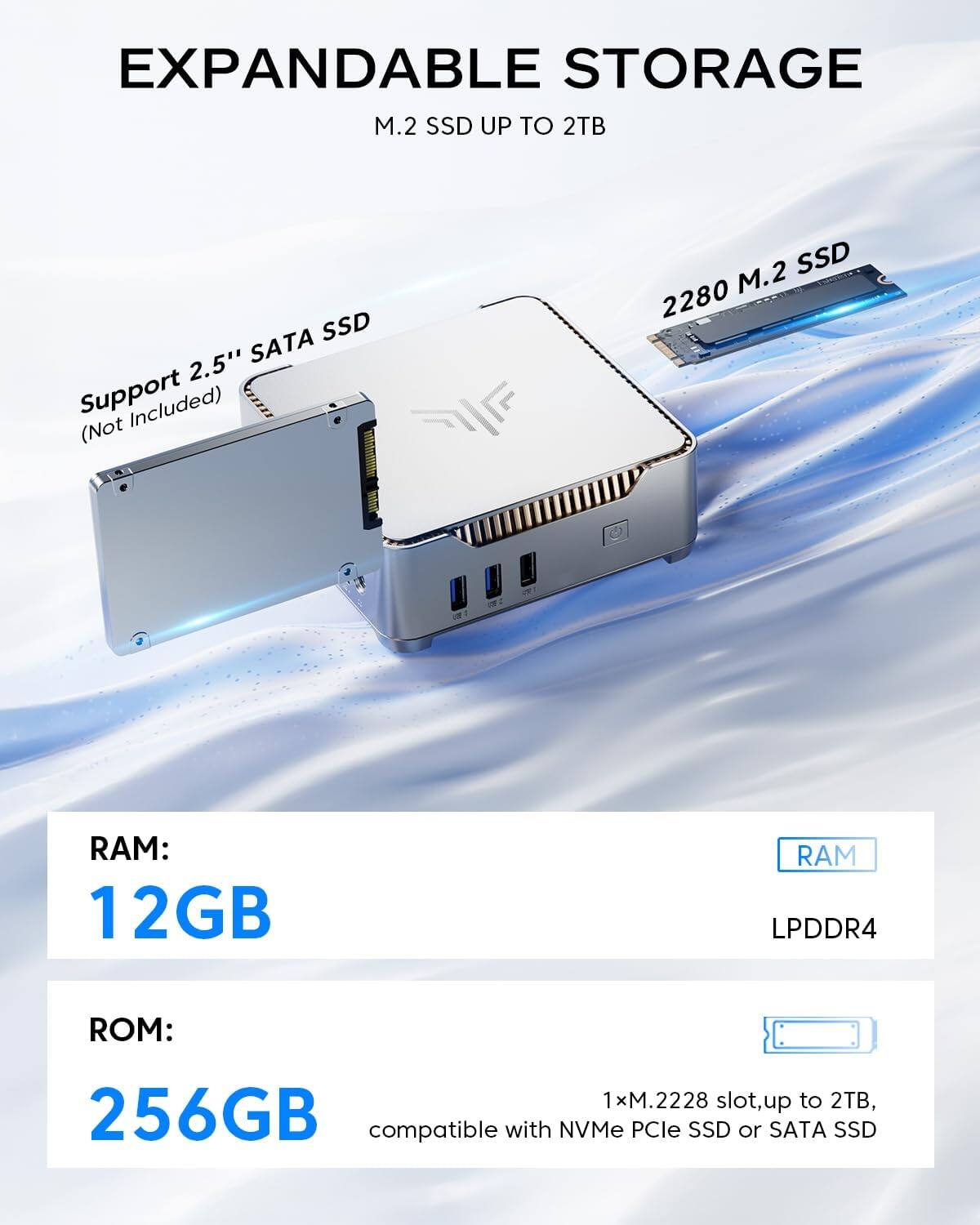 EXPANDABLE STORAGE  
M.2 SSD UP TO 2TB  

Support 2.5" SATA SSD (Not Included)  
2280 M.2 SSD  

RAM: 12GB LPDDR4  
ROM: 256GB  

1x M.2228 slot, up to 2TB, compatible with NVMe PCIe SSD or SATA SSD