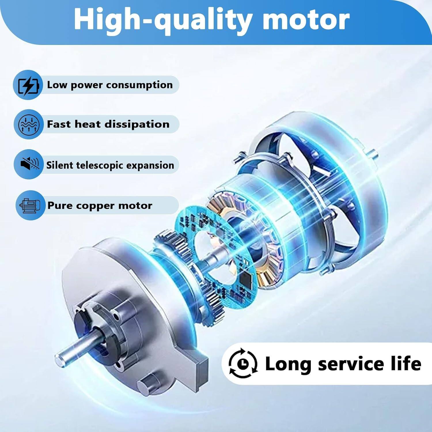 High-quality motor

- Low power consumption
- Fast heat dissipation
- Silent telescopic expansion
- Pure copper motor
- Long service life