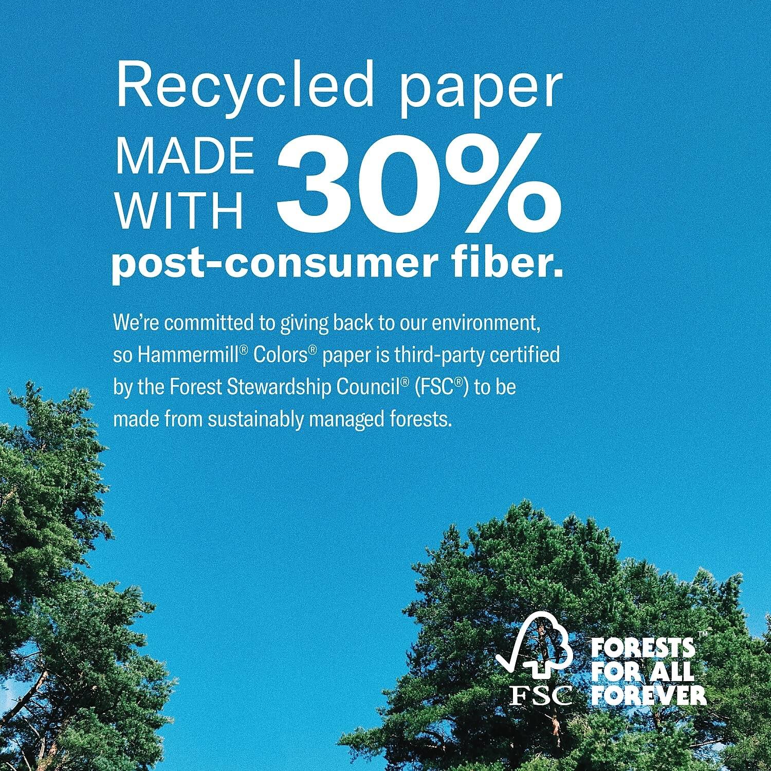 Recycled paper MADE WITH 30% post-consumer fiber.

We're committed to giving back to our environment, so Hammermill® Colors® paper is third-party certified by the Forest Stewardship Council® (FSC®) to be made from sustainably managed forests.

FORESTS FOR ALL FSC FOREVER