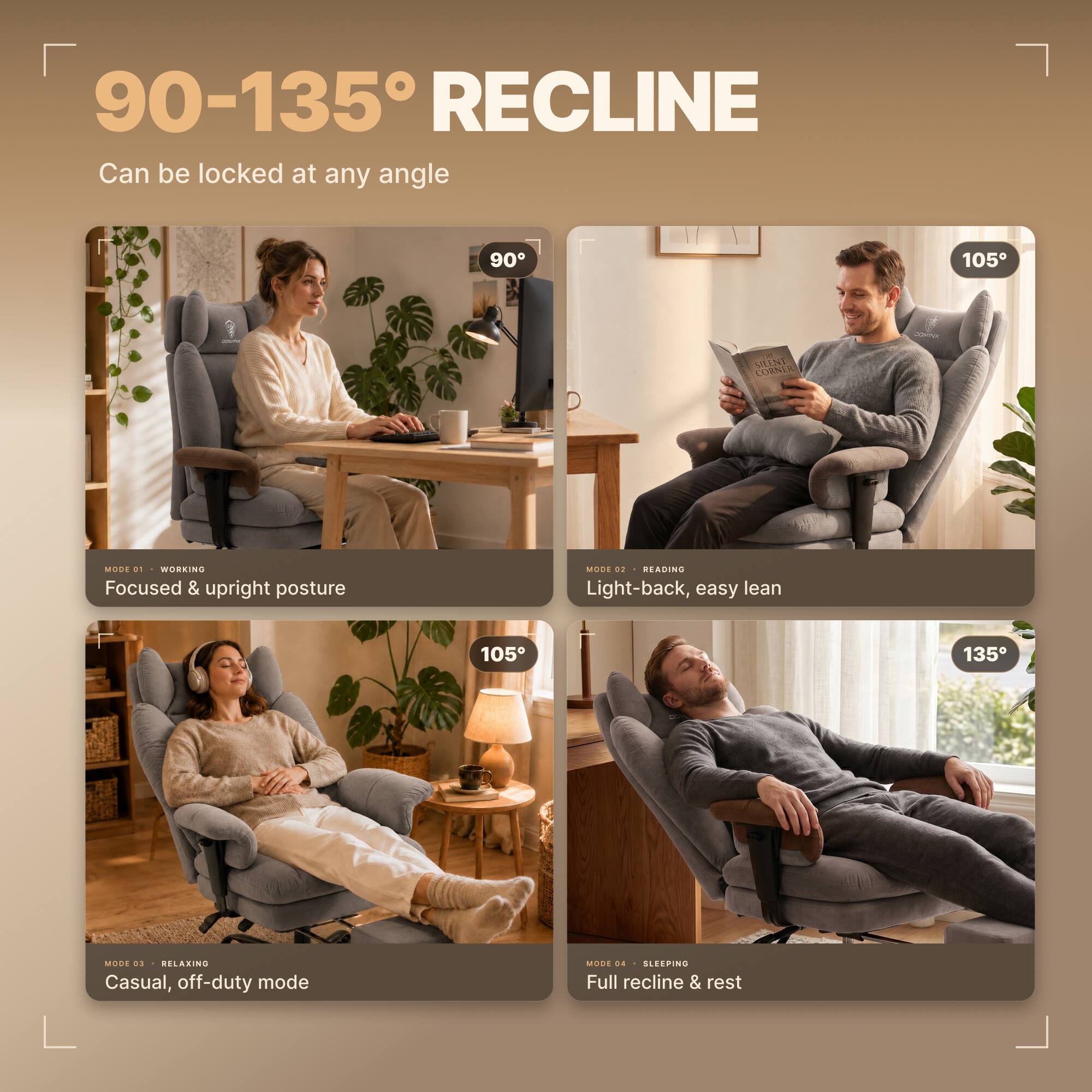 90-135° RECLINE  
Can be locked at any angle

90°  
MODE 01 WORKING  
Focused & upright posture

105°  
MODE 02 READING  
Light-back, easy lean

105°  
MODE 03 RELAXING  
Casual, off-duty mode

135°  
MODE 04 SLEEPING  
Full recline & rest
