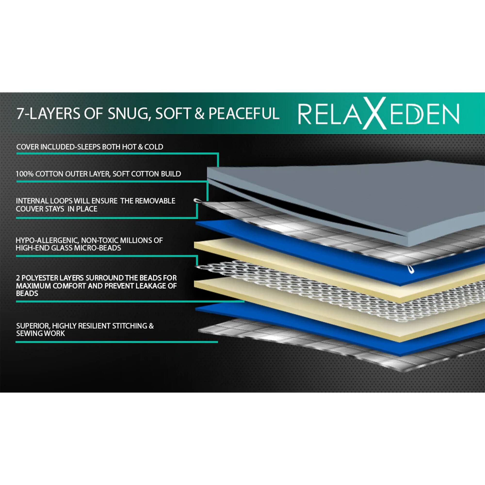 7-LAYERS OF SNUG, SOFT & PEACEFUL

COVER INCLUDED - SLEEPS BOTH HOT & COLD

100% COTTON OUTER LAYER, SOFT COTTON BUILD

INTERNAL LOOPS WILL ENSURE THE REMOVABLE COVER STAYS IN PLACE

HYPO-ALLERGENIC, NON-TOXIC MILLIONS OF HIGH-END GLASS MICRO-BEADS

2 POLYESTER LAYERS SURROUND THE BEADS FOR MAXIMUM COMFORT AND PREVENT LEAKAGE OF BEADS

SUPERIOR, HIGHLY RESILIENT STITCHING & SEWING WORK