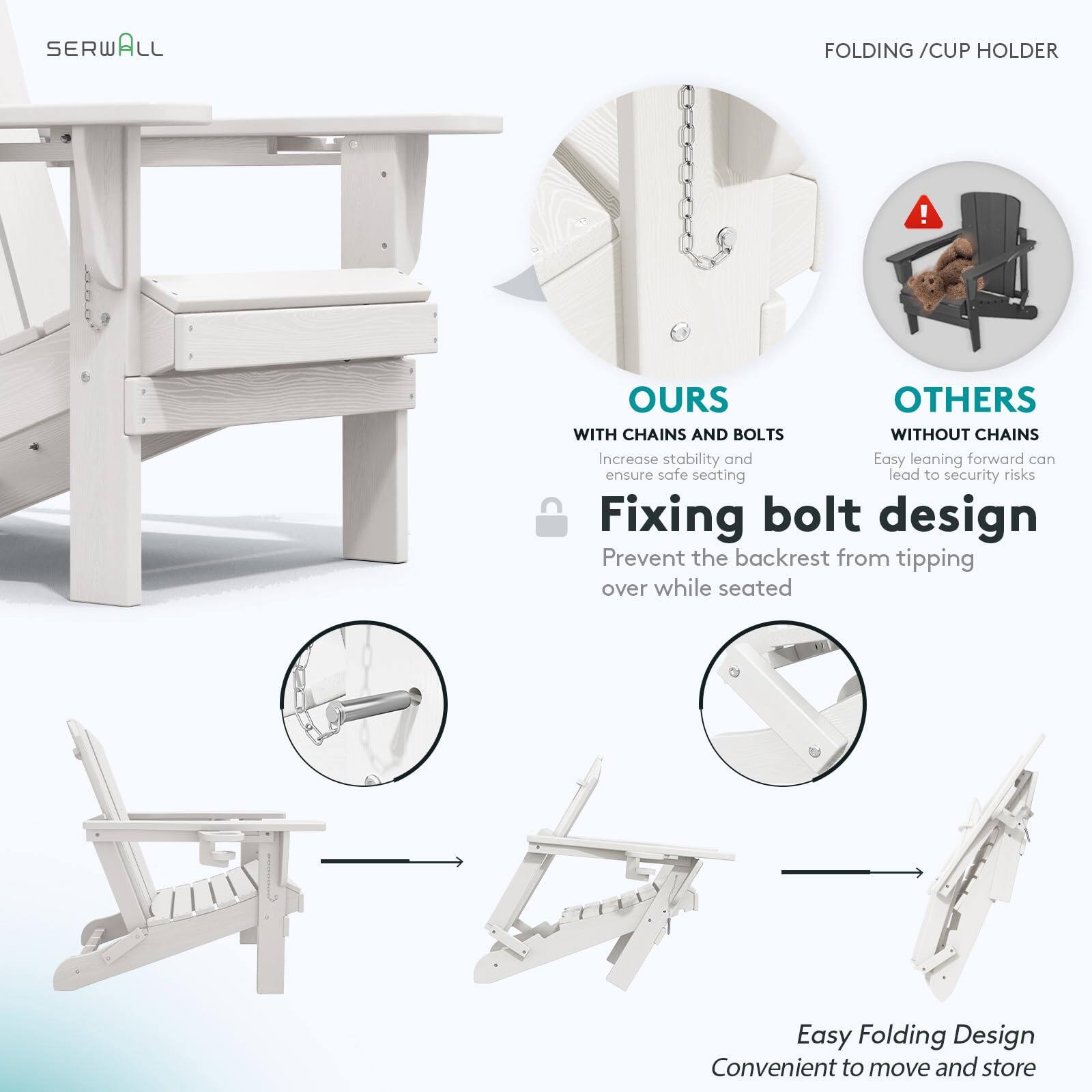 SERWALL FOLDING / CUP HOLDER

OURS
WITH CHAINS AND BOLTS
Increase stability and ensure safe seating

Fixing bolt design
Prevent the backrest from tipping over while seated

OTHERS
WITHOUT CHAINS
Easy leaning forward can lead to security risks

Easy Folding Design
Convenient to move and store