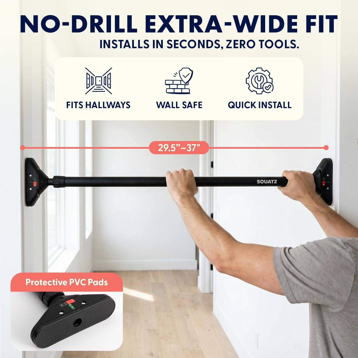 NO-DRILL EXTRA-WIDE FIT  
INSTALLS IN SECONDS, ZERO TOOLS.  

FITS HALLWAYS  
WALL SAFE  
QUICK INSTALL  

29.5" - 37"  

Protective PVC Pads  

SOUATZ