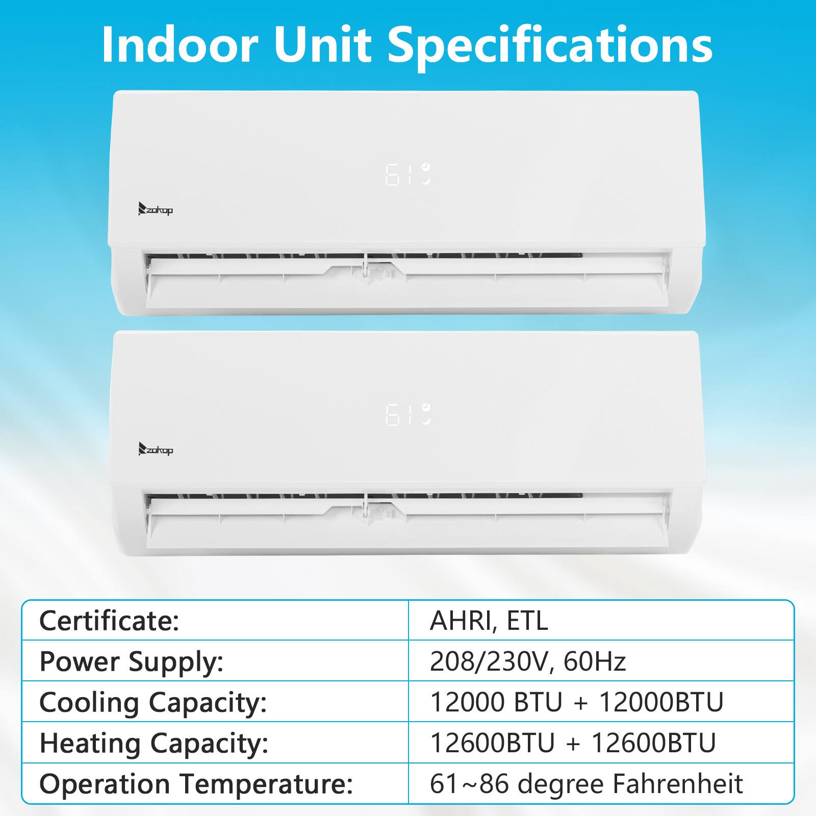 Indoor Unit Specifications

Certificate: AHRI, ETL

Power Supply: 208/230V, 60Hz

Cooling Capacity: 12000 BTU + 12000 BTU

Heating Capacity: 12600 BTU + 12600 BTU

Operation Temperature: 61~86 degree Fahrenheit