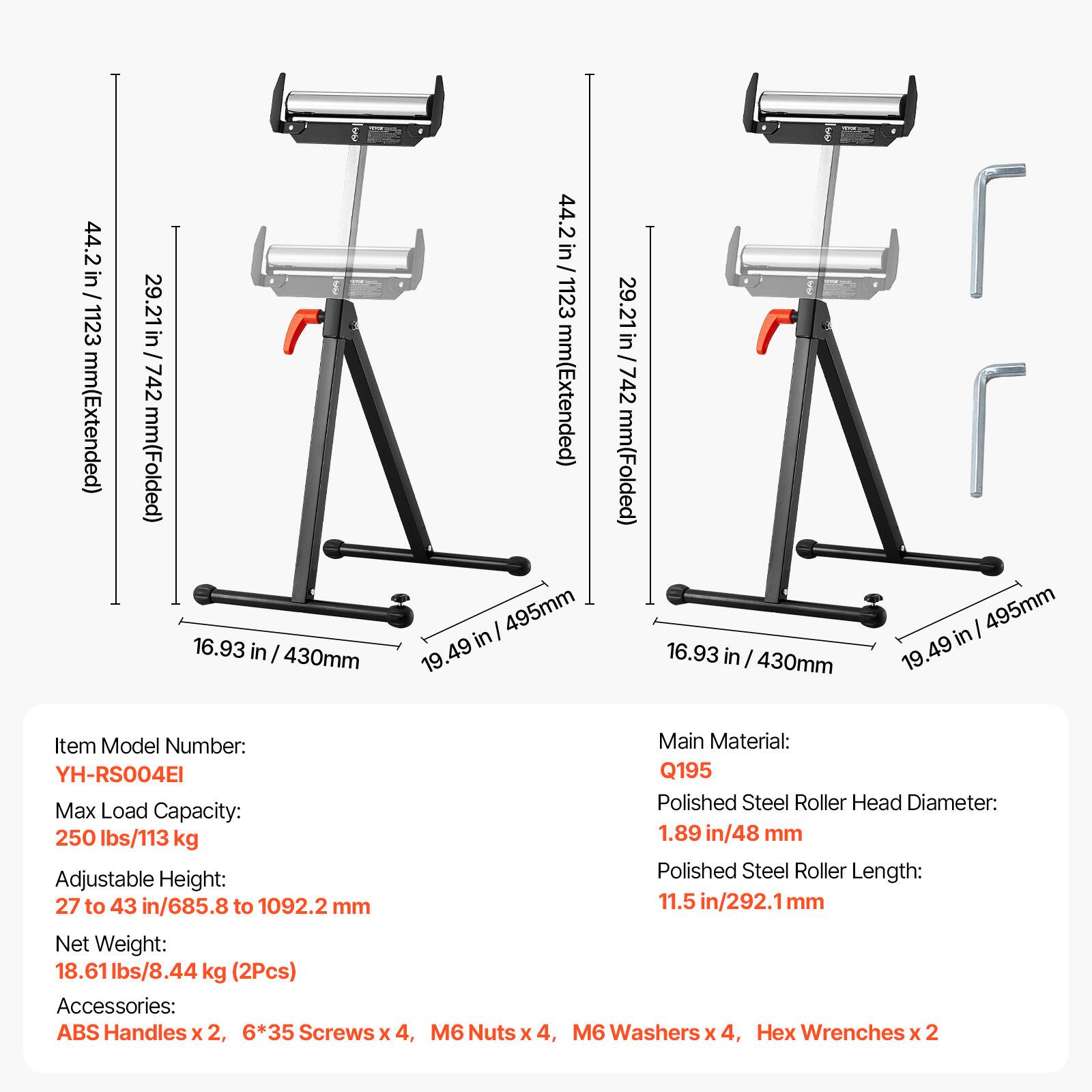44.2 in / 1123 mm (Extended)  
29.21 in / 742 mm (Folded)  
16.93 in / 430 mm  
19.49 in / 495 mm  

Item Model Number: YH-RS004EI  
Max Load Capacity: 250 lbs / 113 kg  
Adjustable Height: 27 to 43 in / 685.8 to 1092.2 mm  
Net Weight: 18.61 lbs / 8.44 kg (2Pcs)  

Accessories: ABS Handles x 2, 6*35 Screws x 4, M6 Nuts x 4, M6 Washers x 4, Hex Wrenches x 2  

Main Material: Q195  
Polished Steel Roller Head Diameter: 1.89 in / 48 mm  
Polished Steel Roller Length: 11.5 in / 292.1 mm