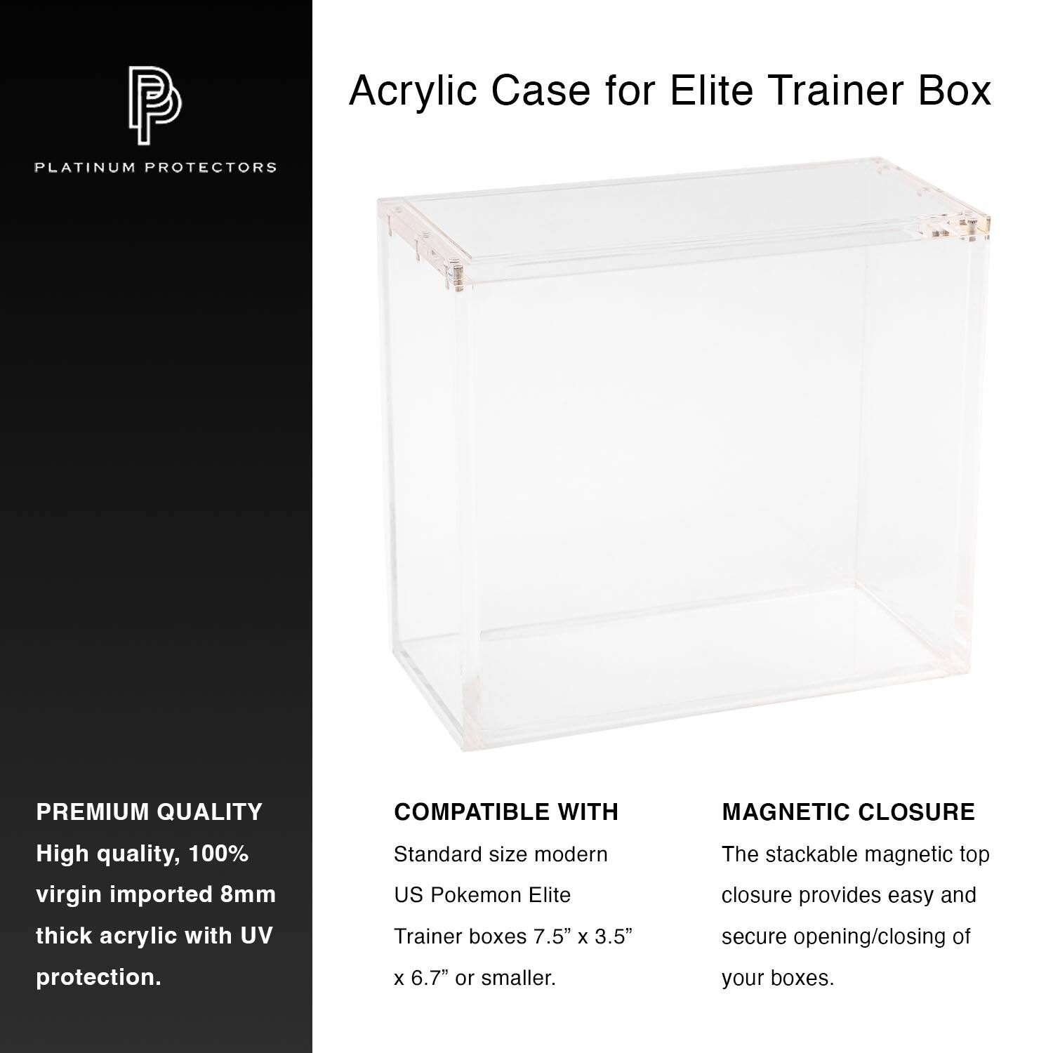 Acrylic Case for Elite Trainer Box

PLATINUM PROTECTORS

PREMIUM QUALITY
High quality, 100% virgin imported 8mm thick acrylic with UV protection.

COMPATIBLE WITH
Standard size modern US Pokemon Elite Trainer boxes 7.5" x 3.5" x 6.7" or smaller.

MAGNETIC CLOSURE
The stackable magnetic top closure provides easy and secure opening/closing of your boxes.