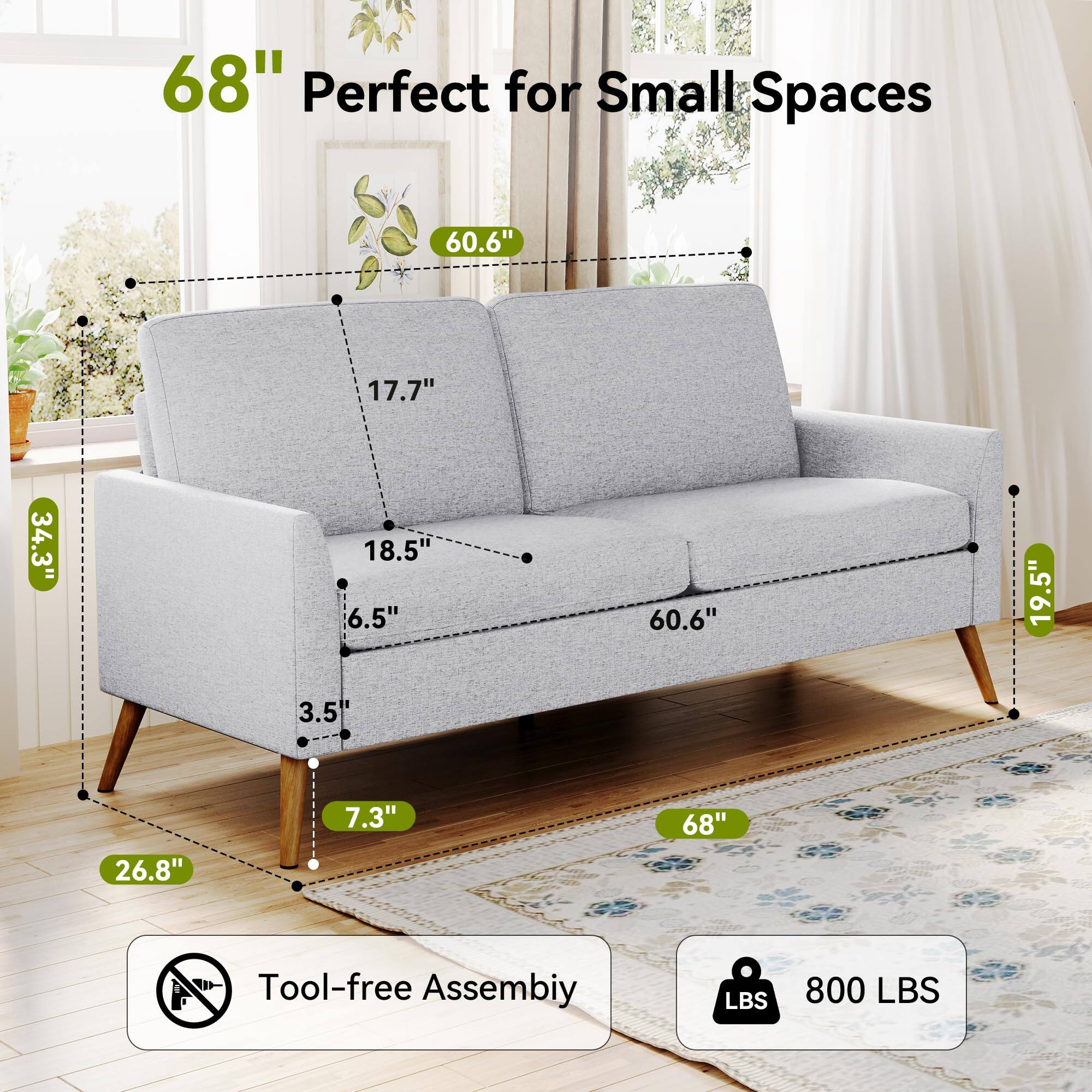 68" Perfect for Small Spaces

60.6" (Width)
17.7" (Depth)
34.3" (Height)
18.5" (Seat Depth)
6.5" (Seat Height)
60.6" (Back Height)
19.5" (Arm Height)
26.8" (Seat Width)
7.3" (Leg Height)
68" (Overall Length)

Tool-free Assembly

800 LBS (Weight Capacity)