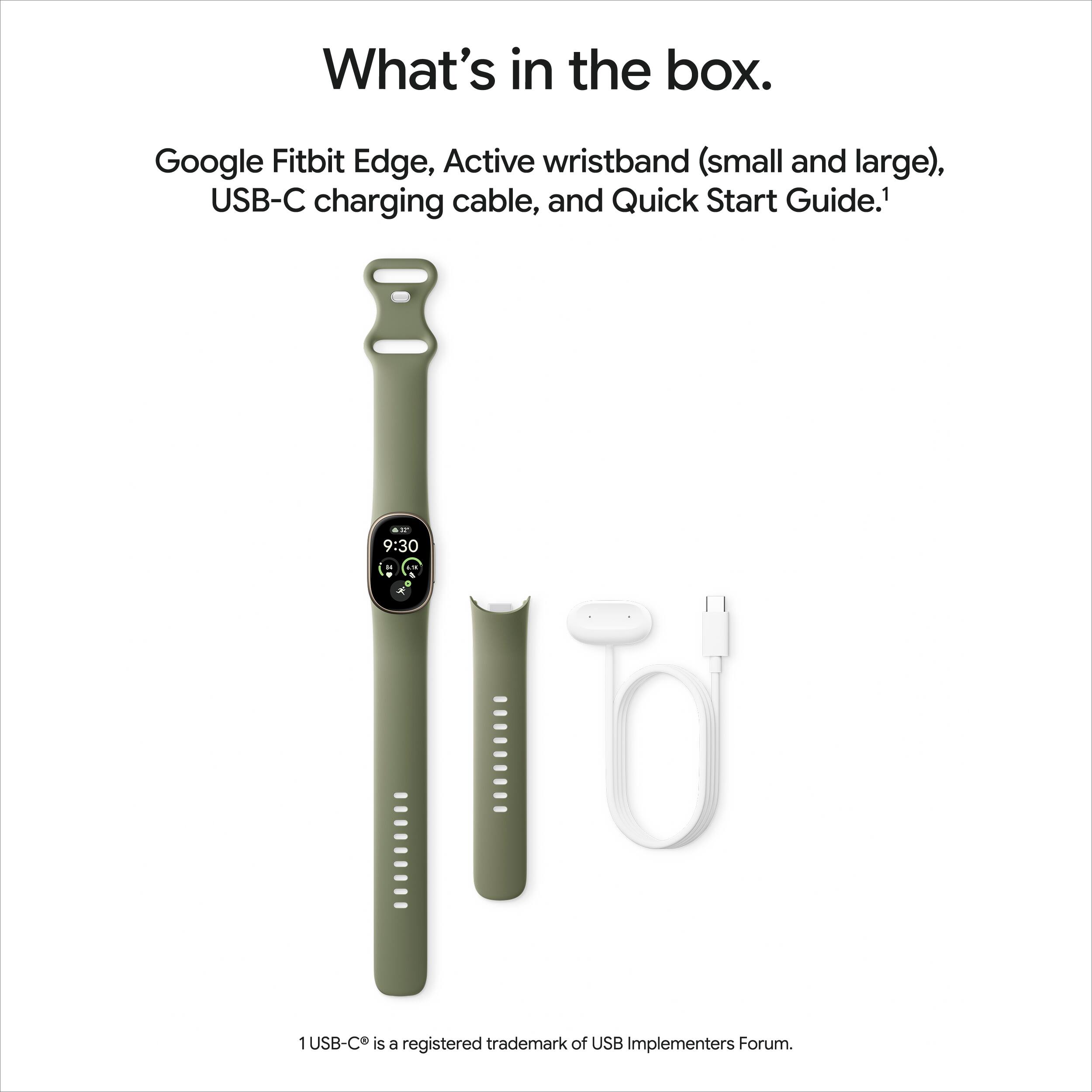 What's in the box.

Google Fitbit Edge, Active wristband (small and large), USB-C charging cable, and Quick Start Guide.1

9:30

a

I'll

USB-C is a registered trademark of USB Implementers Forum.