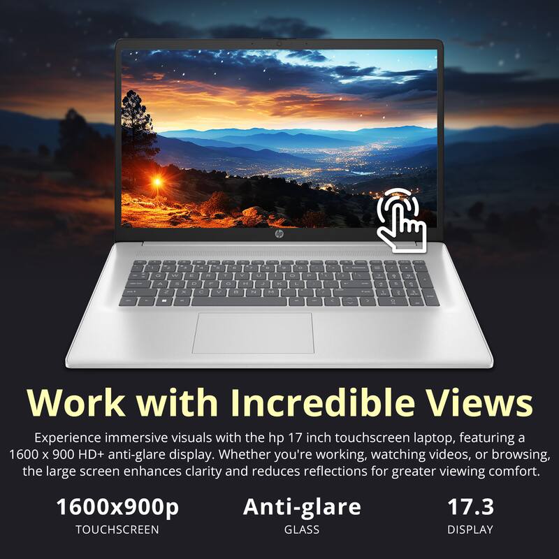 Work with Incredible Views

Experience immersive visuals with the hp 17 inch touchscreen laptop, featuring a 1600 x 900 HD+ anti-glare display. Whether you're working, watching videos, or browsing, the large screen enhances clarity and reduces reflections for greater viewing comfort.

1600x900p  
TOUCHSCREEN

Anti-glare  
GLASS

17.3  
DISPLAY