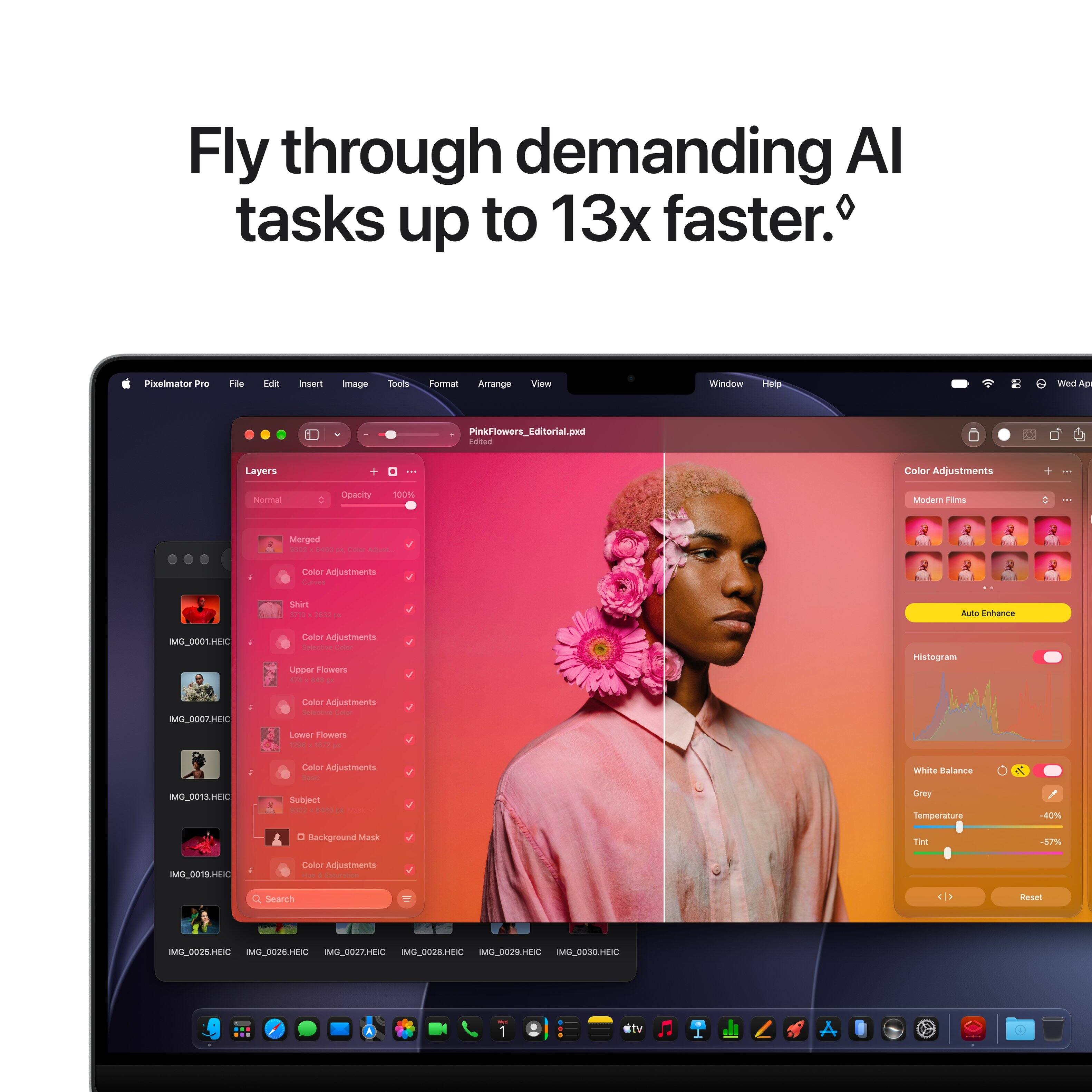 Fly through demanding AI tasks up to 13x faster.

Pixelmator Pro
File Edit Insert Image Tools Format Arrange View Window Help

Wed Ap
PinkFlowers_Editorial.pxd Edited

Layers
+
...
Color Adjustments
Normal
Opacity
100%
Modern Films
Merged 9302
p Color Adjust.
Color Adjustments Curvies
Shirt 1710 2532 DE
Auto Enhance
MG_0001.HEIC
Color Adjustments Selective Color Upper Flowers
Histogram
IMG_0007.HEIC
Color Adjustments Selective Color
Lower Flowers 1295 1671 a
Color Adjustments
White Balance
K
IMG_0013.HEIC
Subject 9302
Gray Temperature
-40%
0 Background Mask
Tnt
-57%
IMG_0019.HEIC
Color Adjustments for & Saturation
Search
Reset
IMG_0025.HEIC IMG_0026.HEIC IMG_0027.HEIC IMG_0028.HEIC IMG_0029.HEIC IMG_00