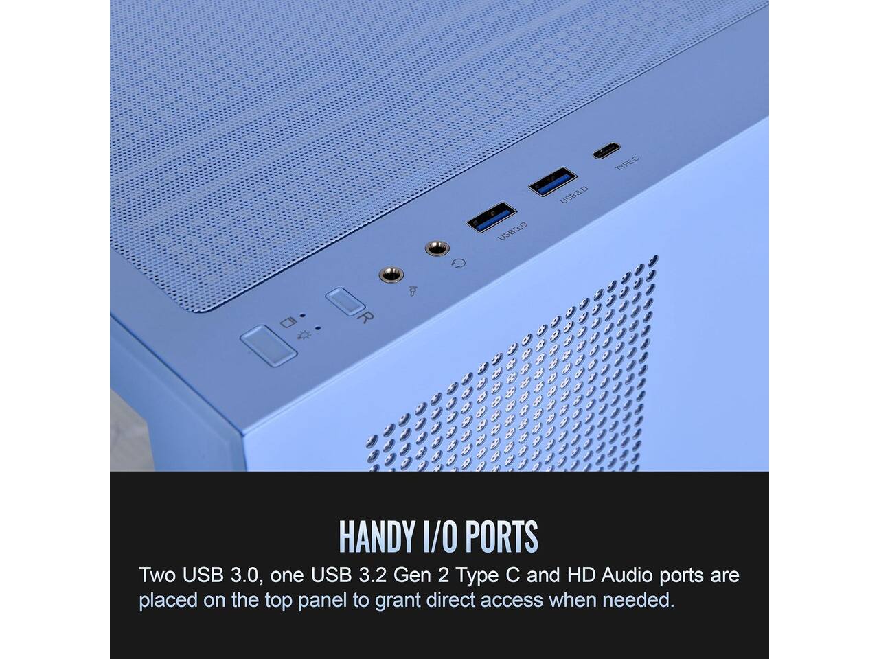 USB3.D  
TYPE-C  
USB3  
HANDY I/O PORTS  
Two USB 3.0, one USB 3.2 Gen 2 Type C and HD Audio ports are placed on the top panel to grant direct access when needed.