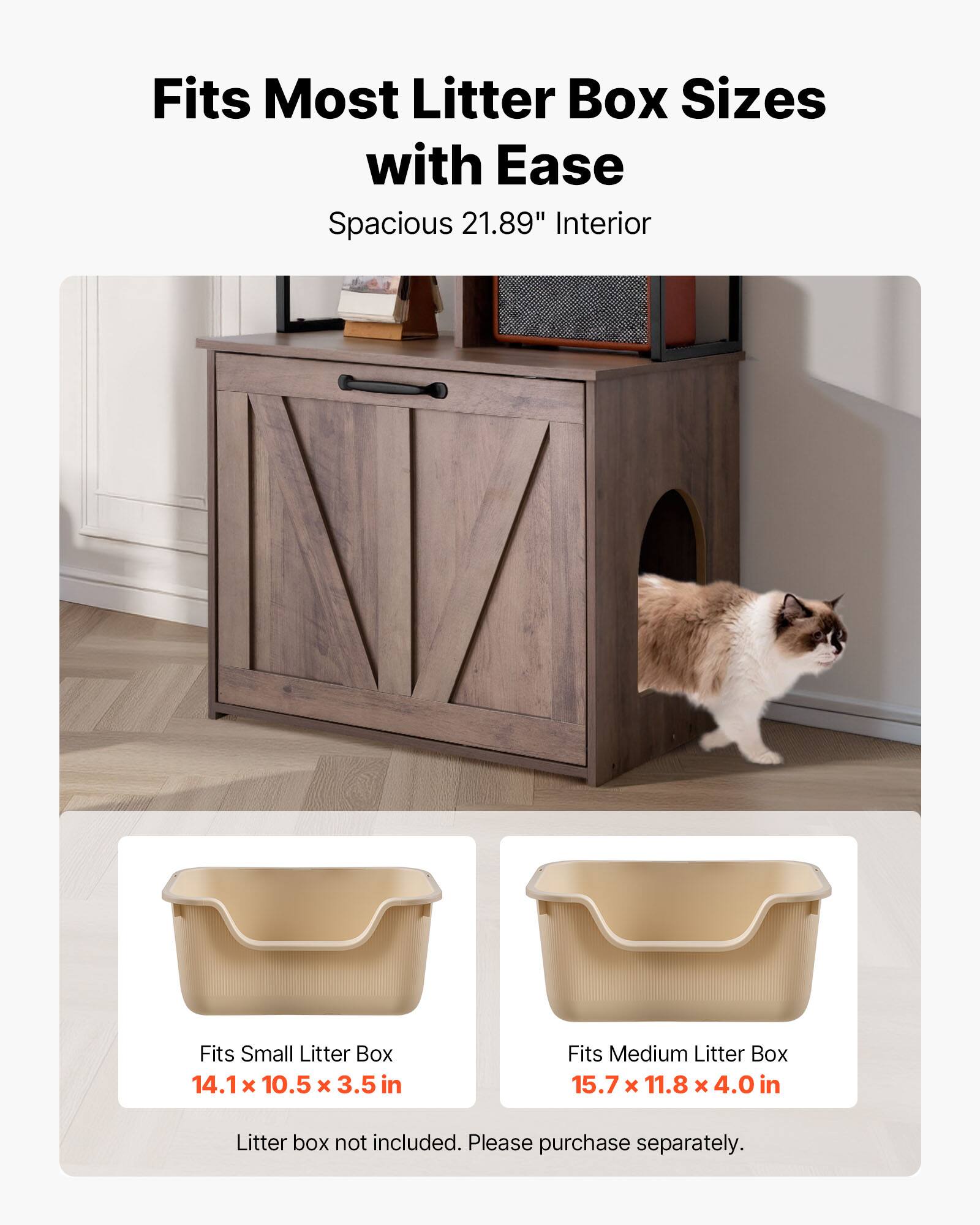 Fits Most Litter Box Sizes with Ease  
Spacious 21.89" Interior  

Fits Small Litter Box  
14.1 x 10.5 x 3.5 in  

Fits Medium Litter Box  
15.7 x 11.8 x 4.0 in  

Litter box not included. Please purchase separately.