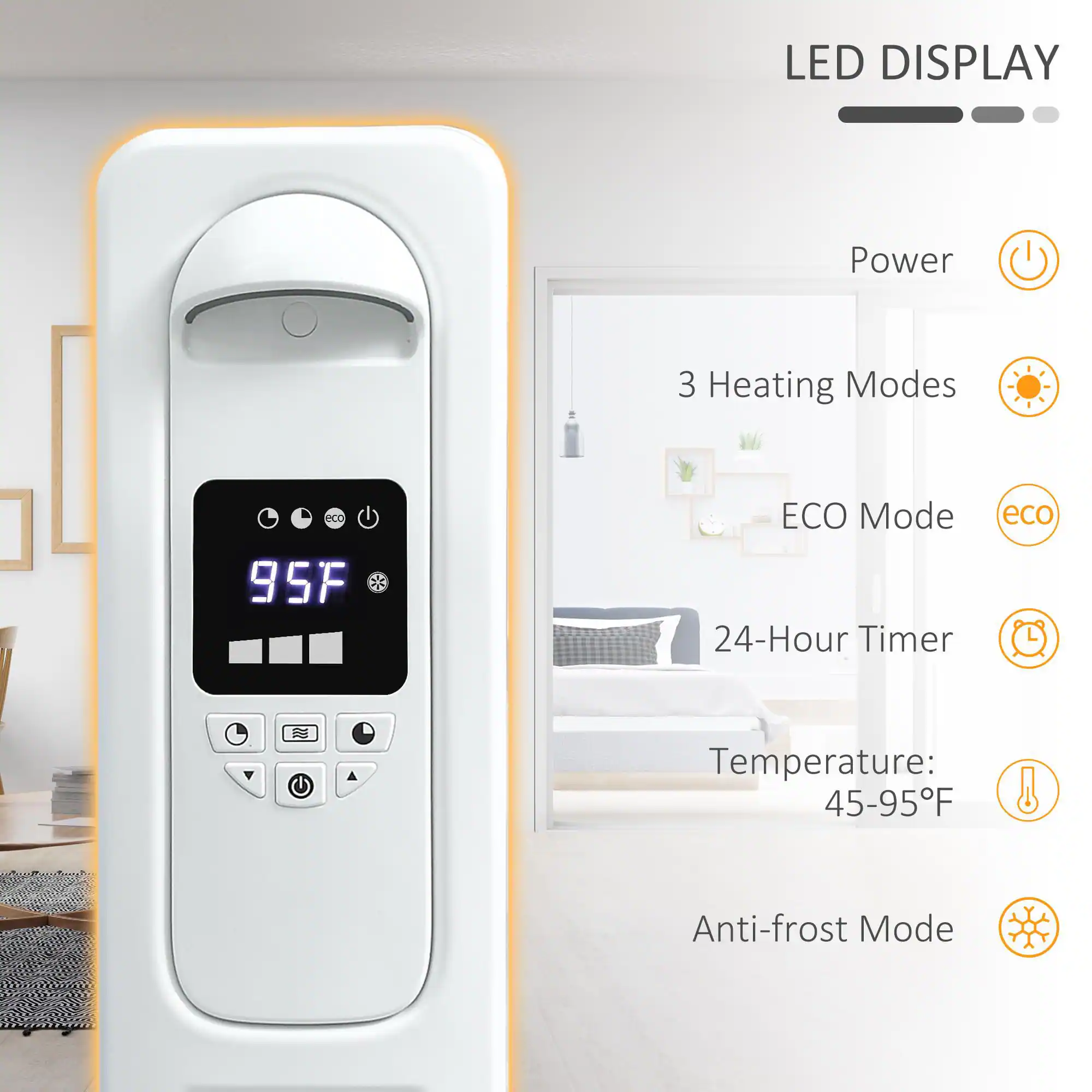 LED DISPLAY

- Power
- 3 Heating Modes
- ECO Mode
- 24-Hour Timer
- Temperature: 45-95°F
- Anti-frost Mode