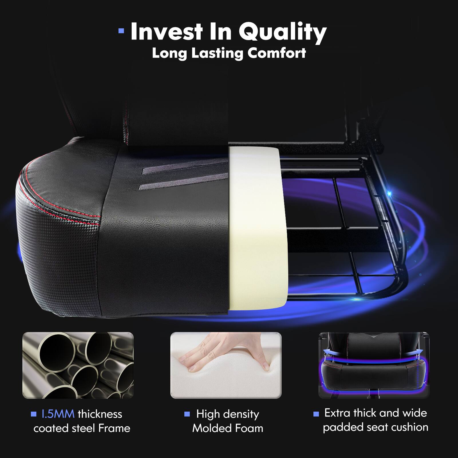 Invest In Quality Long Lasting Comfort. 1.5MM thickness coated steel Frame. High density Molded Foam. Extra thick and wide padded seat cushion.