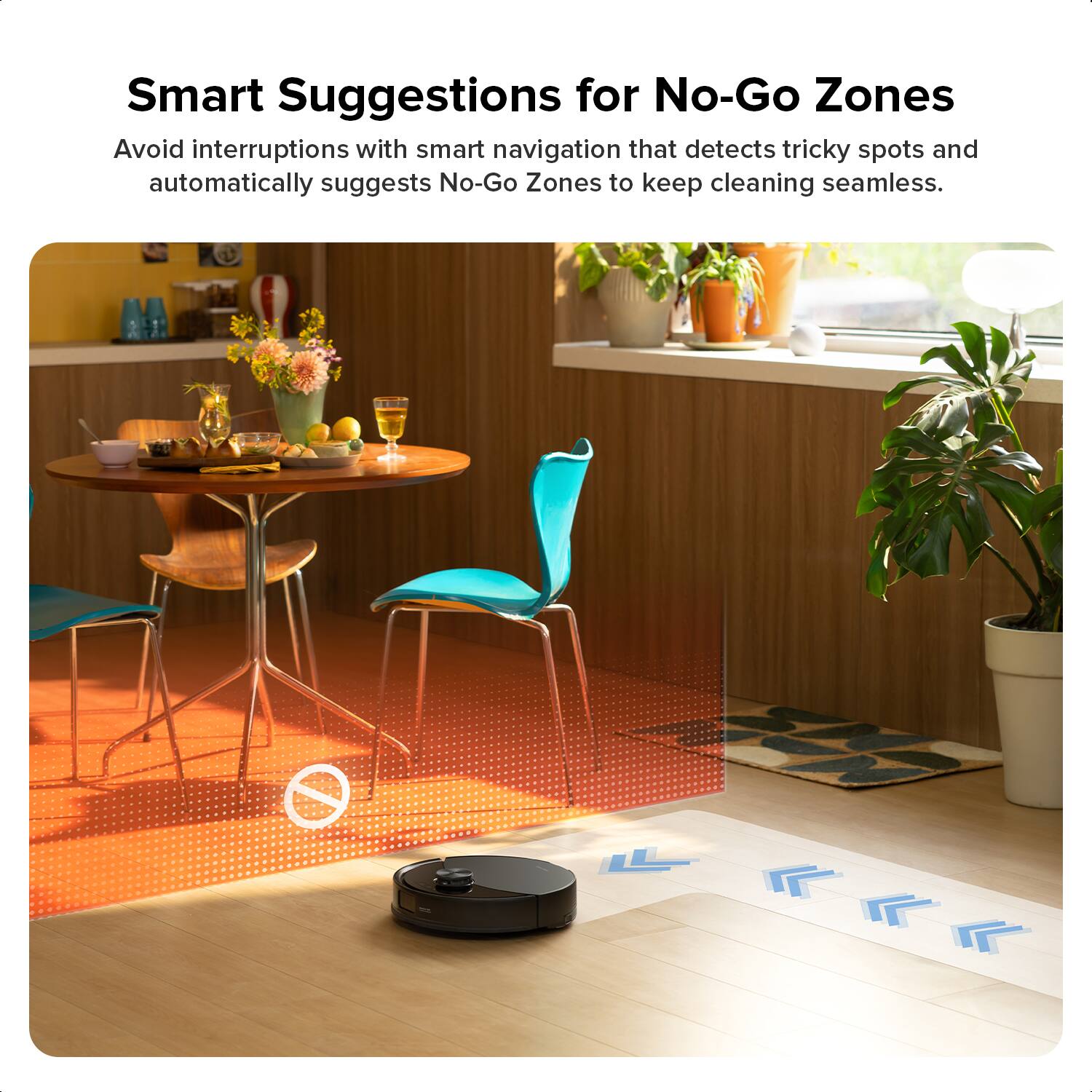 Smart Suggestions for No-Go Zones

Avoid interruptions with smart navigation that detects tricky spots and automatically suggests No-Go Zones to keep cleaning seamless.