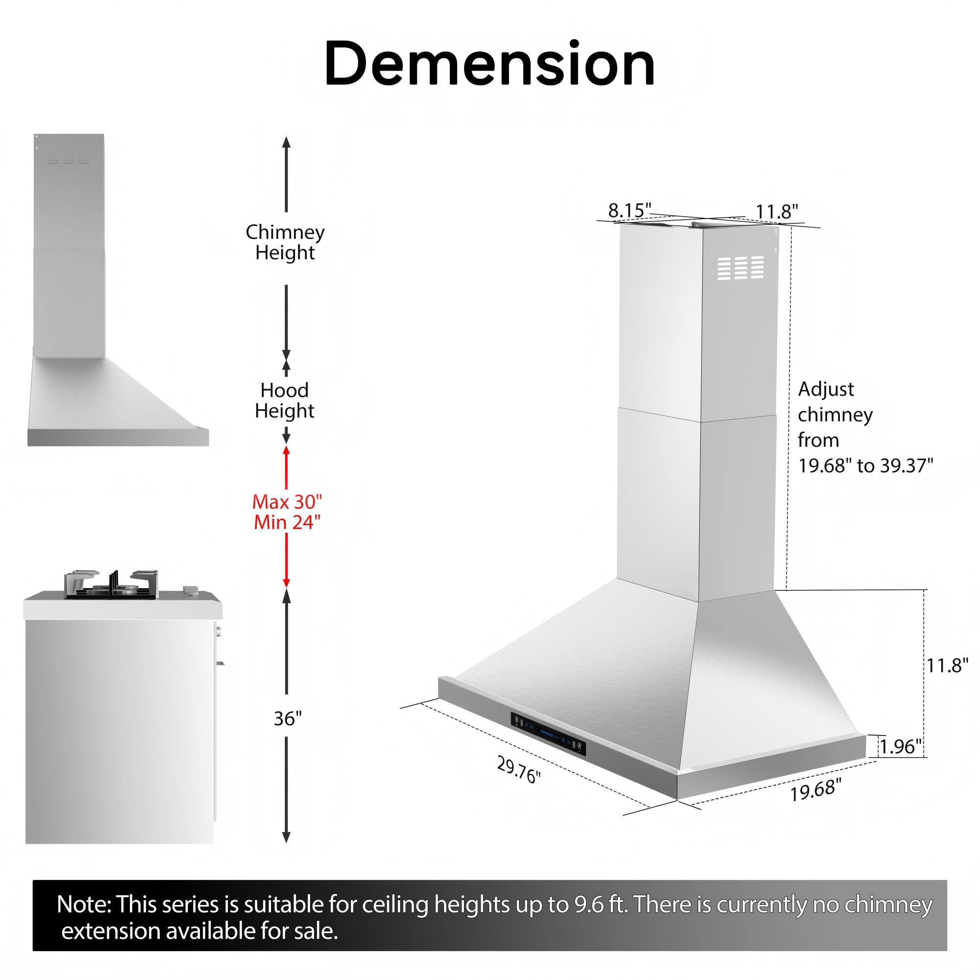Dimension Chimney Height 8.15" 11.8" Hood Height Adjust chimney from 19.68" to 39.37" Max 30" Min 24" 11.8" 36" 29.76" 19.68" 1.96" Note: This series is suitable for ceiling heights up to 9.6 ft. There is currently no chimney extension available for sale.