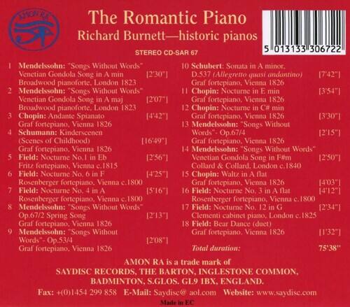 AFONRZ  
The Romantic Piano  
Richard Burnett—historic pianos  
STEREO CD-SAR 37  
013133306722  

1. Mendelssohn: "Songs Without Words"  
   - No. 1 in E minor [2'30"]  
   - Broadwood pianoforte, London 1823  
   - Venetian Gondola Song in A major [2'07"]  
   - Broadwood pianoforte, London 1823  

2. Schubert: Sonata minor  
   - D. 37 (Allegretto quasi andantino) [7'42"]  
   - Graf fortepiano, Vienna 1826  

3. Chopin: Nocturne [3'54"]  
   - Venetian Gondola Song in A major [2'07"]  
   - Graf fortepiano, Vienna 1826  
   - Broadwood pianoforte, London 1823  

4. Chopin: Andante Spianato [4'42"]  
   - Graf fortepiano, Vienna 1826