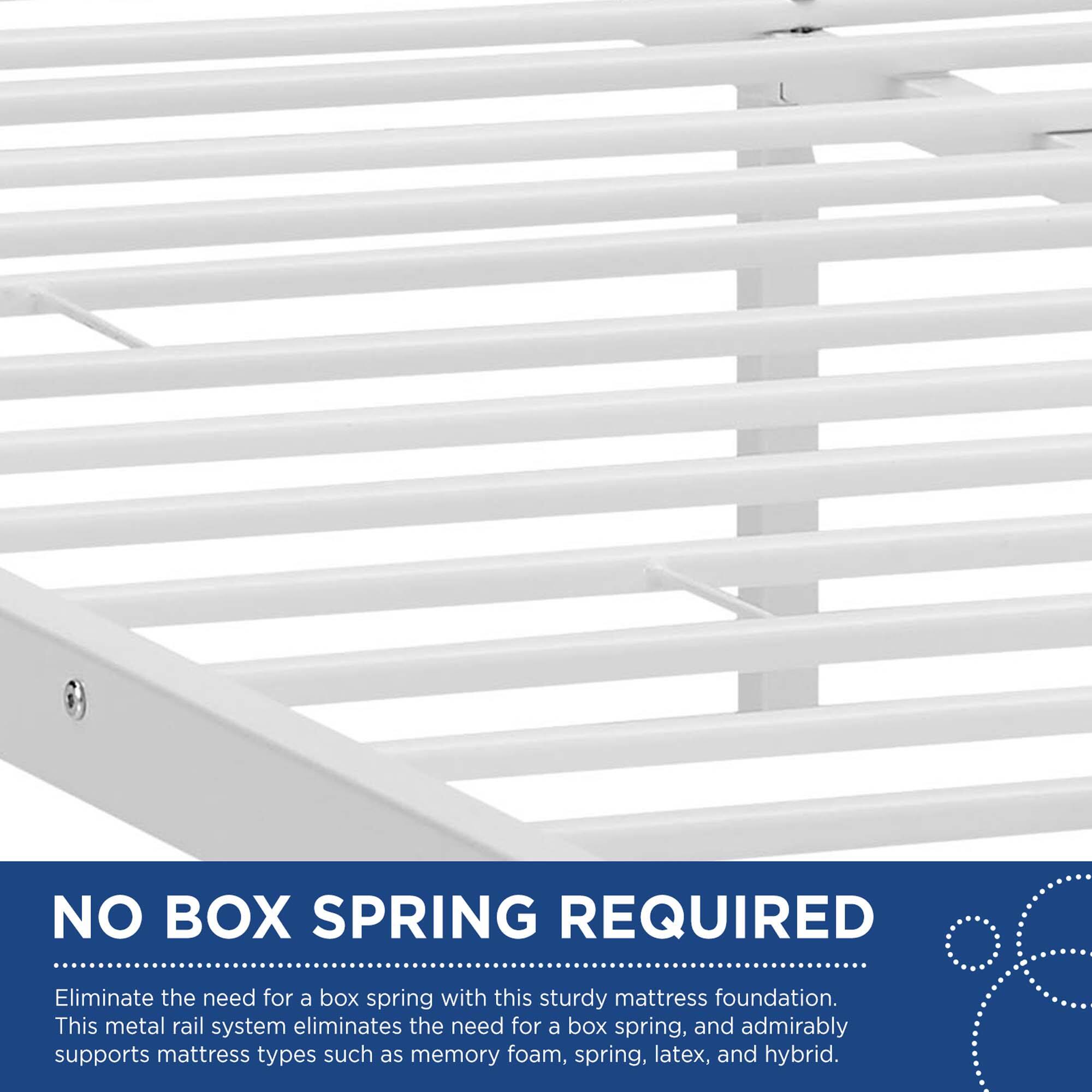 NO BOX SPRING REQUIRED

Eliminate the need for a box spring with this sturdy mattress foundation. This metal rail system eliminates the need for a box spring, and admirably supports mattress types such as memory foam, spring, latex, and hybrid.