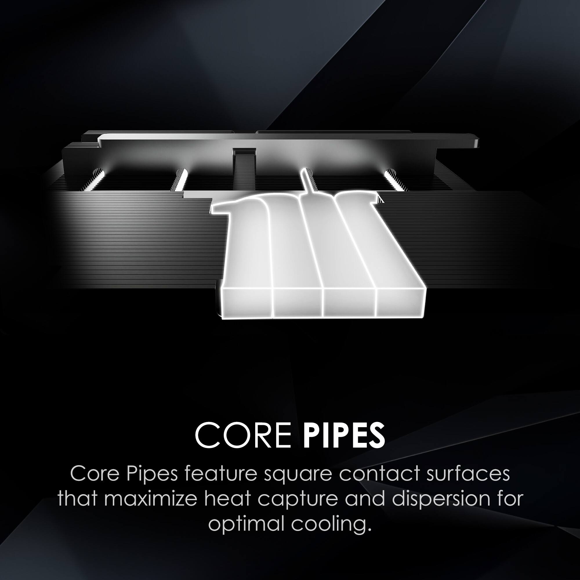 CORE PIPES

Core Pipes feature square contact surfaces that maximize heat capture and dispersion for optimal cooling.