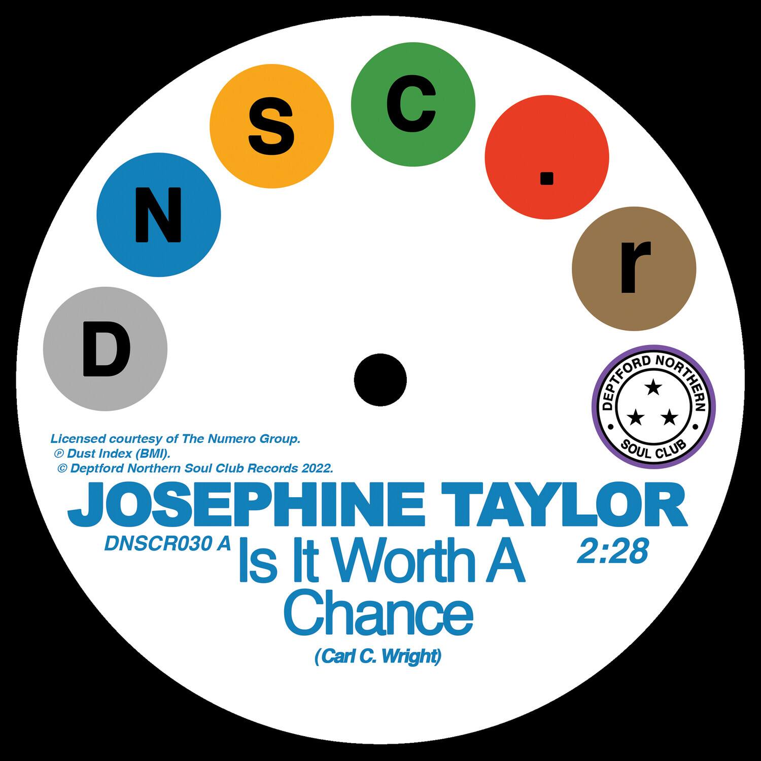 S C N r D

Licensed courtesy of The Numero Group.
© Dust Index (BMI).
© Deptford Northern Soul Club Records 2022.

JOSEPHINE TAYLOR
DNSCR030 A
Is It Worth A Chance
(Carl C. Wright)

2:28

DEPTFORD NORTHERN SOUL CLUB