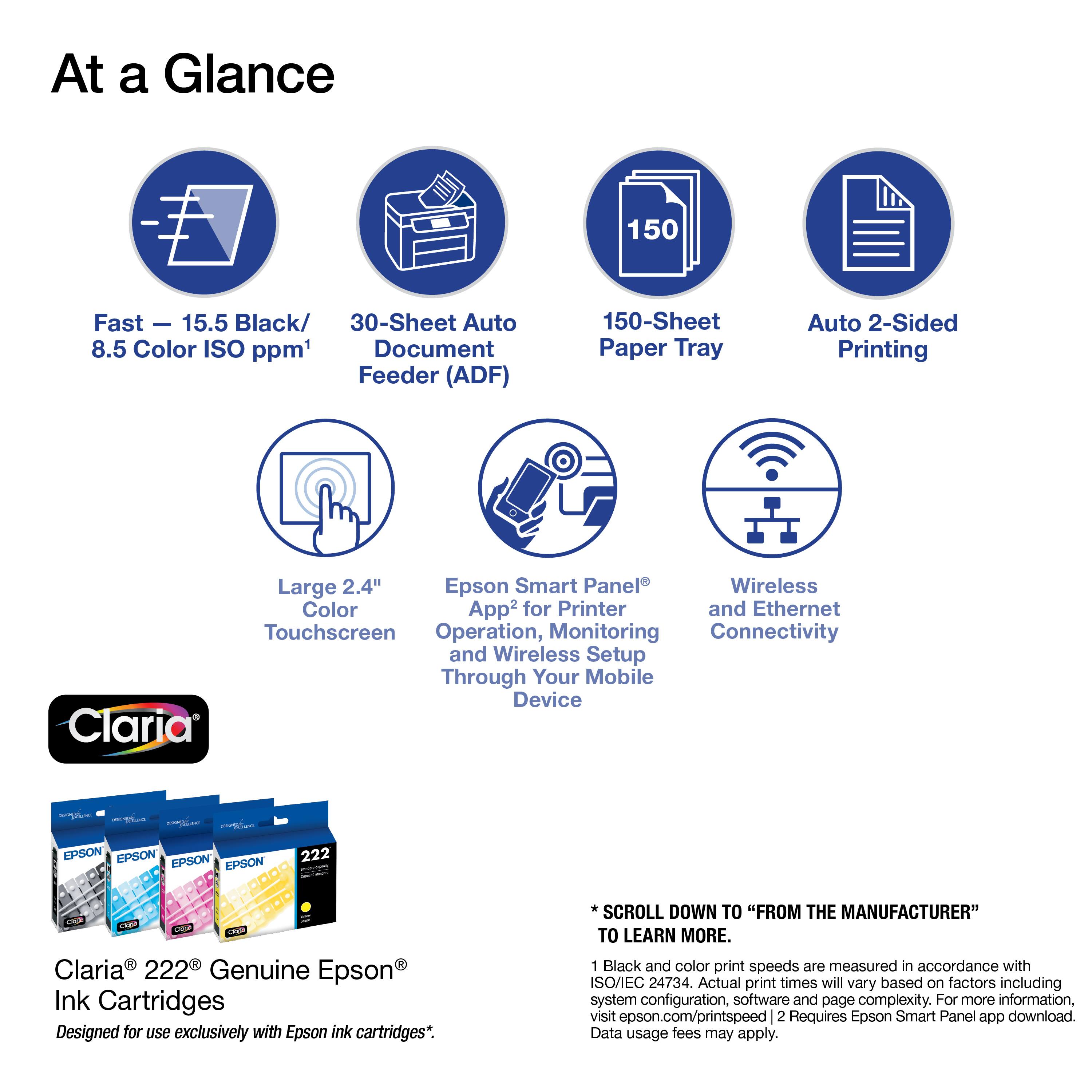 At a Glance

- Fast – 15.5 Black/ 8.5 Color ISO ppm¹
- 30-Sheet Auto Document Feeder (ADF)
- 150-Sheet Paper Tray
- Auto 2-Sided Printing
- Large 2.4" Touchscreen
- Epson Smart Panel² App for Printer and Ethernet Operation, Monitoring and Wireless Setup Through Your Mobile Device
- Wireless Connectivity

Claria® 222® Genuine Epson® Ink Cartridges
Designed for use exclusively with Epson ink cartridges*.

*SCROLL DOWN TO "FROM THE MANUFACTURER" TO LEARN MORE.

1 Black and color print speeds are measured in accordance with ISO/IEC 24734. Actual print times will vary based on factors including system configuration, software and page complexity. For more information, visit epson.com/printspeed
2 Requires Epson Smart Panel app download. Data usage fees may apply.