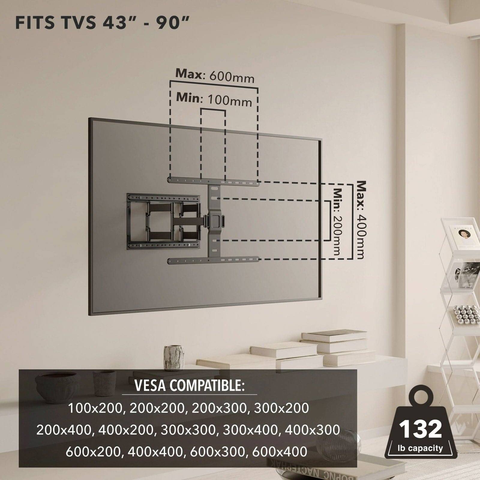 FITS TVS 43" - 90"

Max: 600mm  
Min: 100mm  
Min: 200mm  
Max: 400mm

VESA COMPATIBLE:  
100x200, 200x200, 200x300, 300x200, 200x400, 400x200, 300x300, 300x400, 400x300, 600x200, 400x400, 600x300, 600x400

132 lb capacity