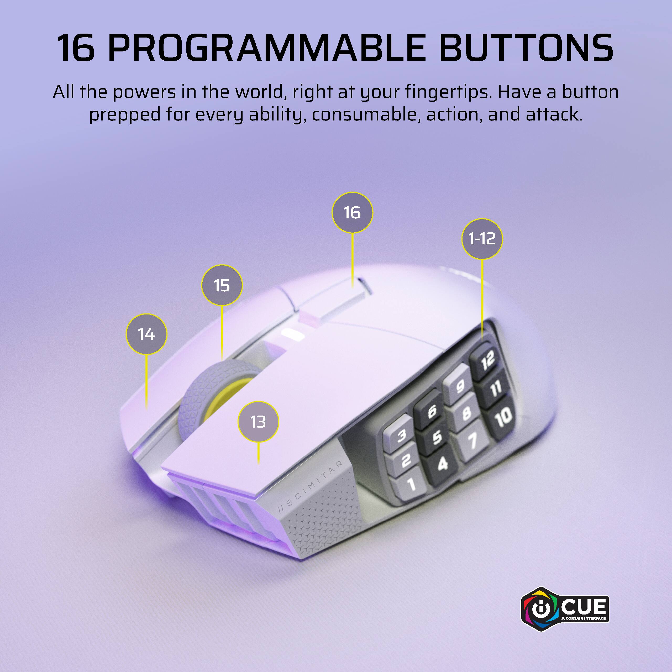 16 PROGRAMMABLE BUTTONS All the powers in the world, right at your fingertips. Have a button prepped for every ability, consumable, action, and attack. 16 1-12 15 14 13 /SCIMITAR 12 g 11 6  10 3 5 7 2 4 1 CUE .