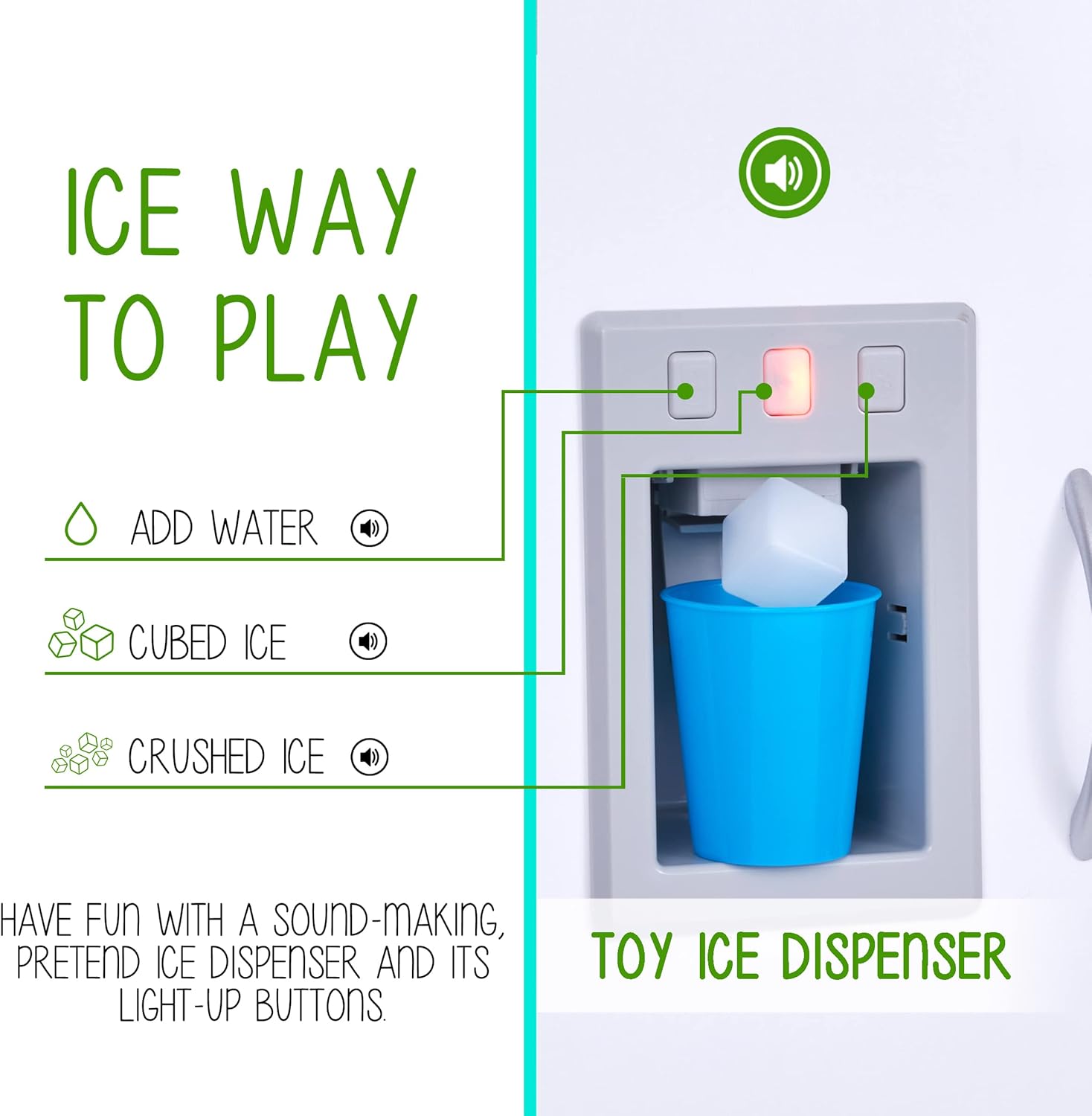 ICE WAY TO PLAY
ADD WATER
CUBED ICE
CRUSHED ICE
HAVE FUN WITH A SOUND-MAKING, PRETEND ICE DISPENSER AND ITS LIGHT-UP BUTTONS.
TOY ICE DISPENSER