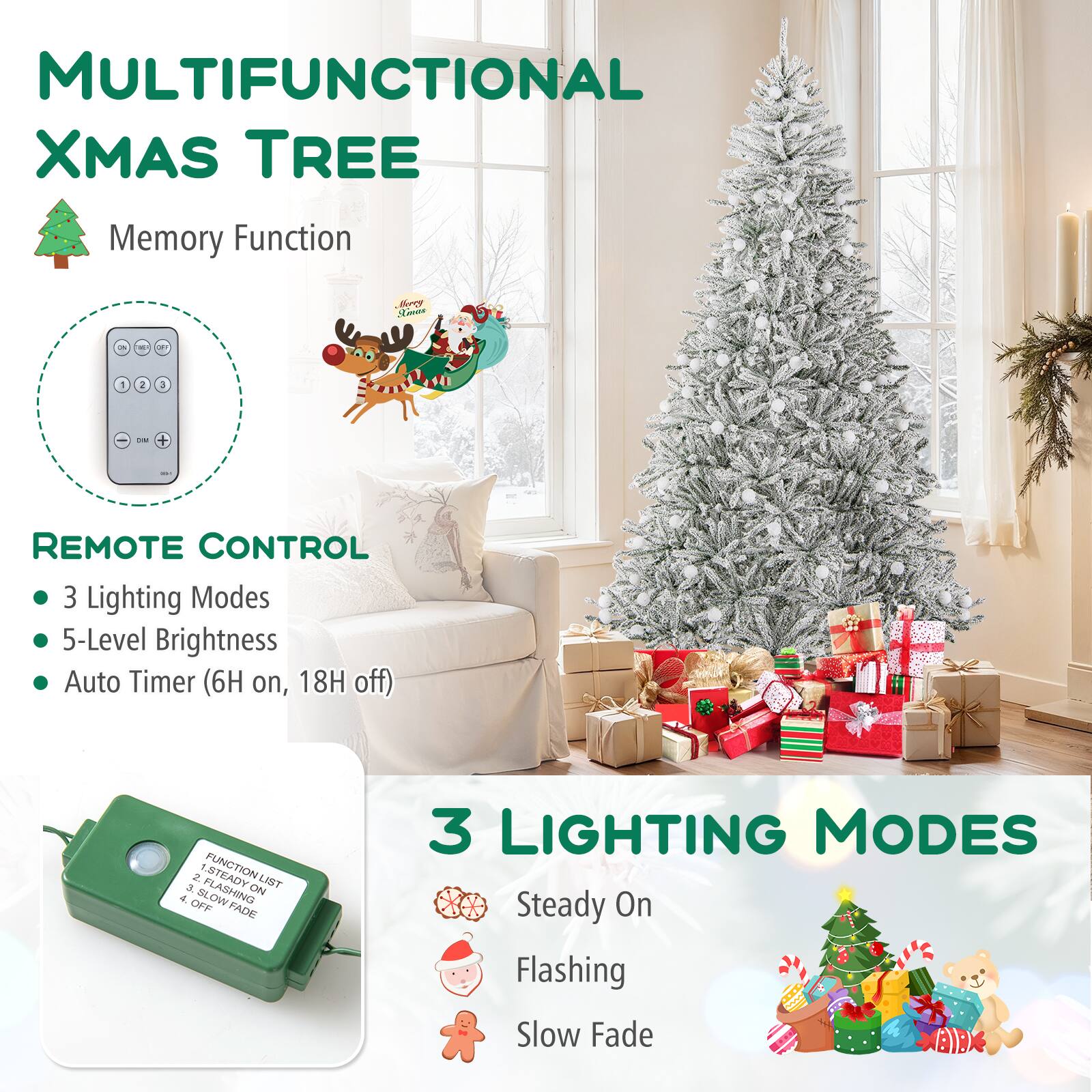 MULTIFUNCTIONAL XMAS TREE

Memory Function

REMOTE CONTROL
- 3 Lighting Modes
- 5-Level Brightness
- Auto Timer (6H on, 18H off)

3 LIGHTING MODES
1. Steady On
2. Flashing
3. Slow Fade