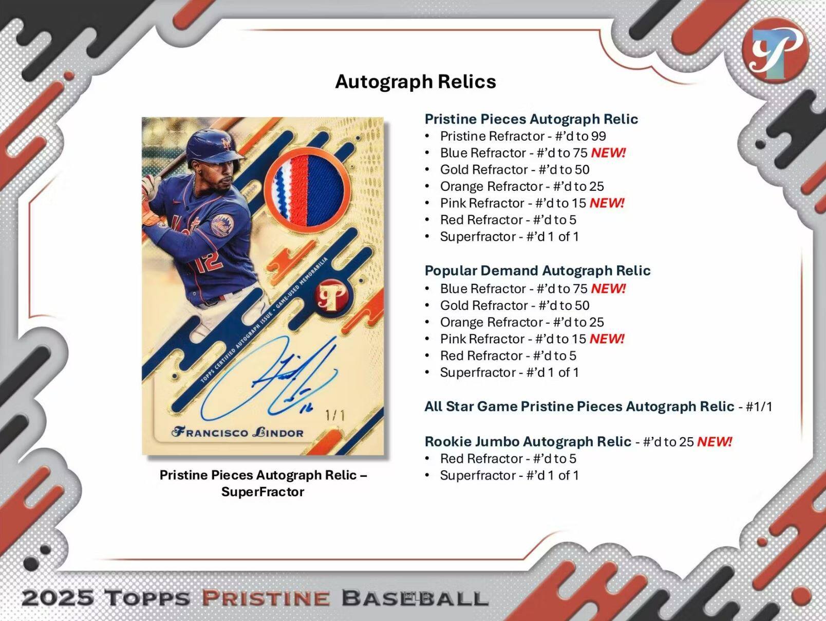 Autograph Relics

Pristine Pieces Autograph Relic
- Pristine Refractor - #d to 99
- Blue Refractor - #d to 75 NEW!
- Gold Refractor - #d to 50
- Orange Refractor - #d to 25
- Pink Refractor - #d to 15 NEW!
- Red Refractor - #d to 5
- Superfractor - #d 1 of 1

Popular Demand Autograph Relic
- Blue Refractor - #d to 75 NEW!
- Gold Refractor - #d to 50
- Orange Refractor - #d to 25
- Pink Refractor - #d to 15 NEW!
- Red Refractor - #d to 5
- Superfractor - #d 1 of 1

All Star Game Pristine Pieces Autograph Relic - #1/1

Rookie Jumbo Autograph Relic
- Red Refractor - #d to 25 NEW!
- Superfractor - #d 1 of 1

Pristine Pieces Autograph Relic - SuperFr